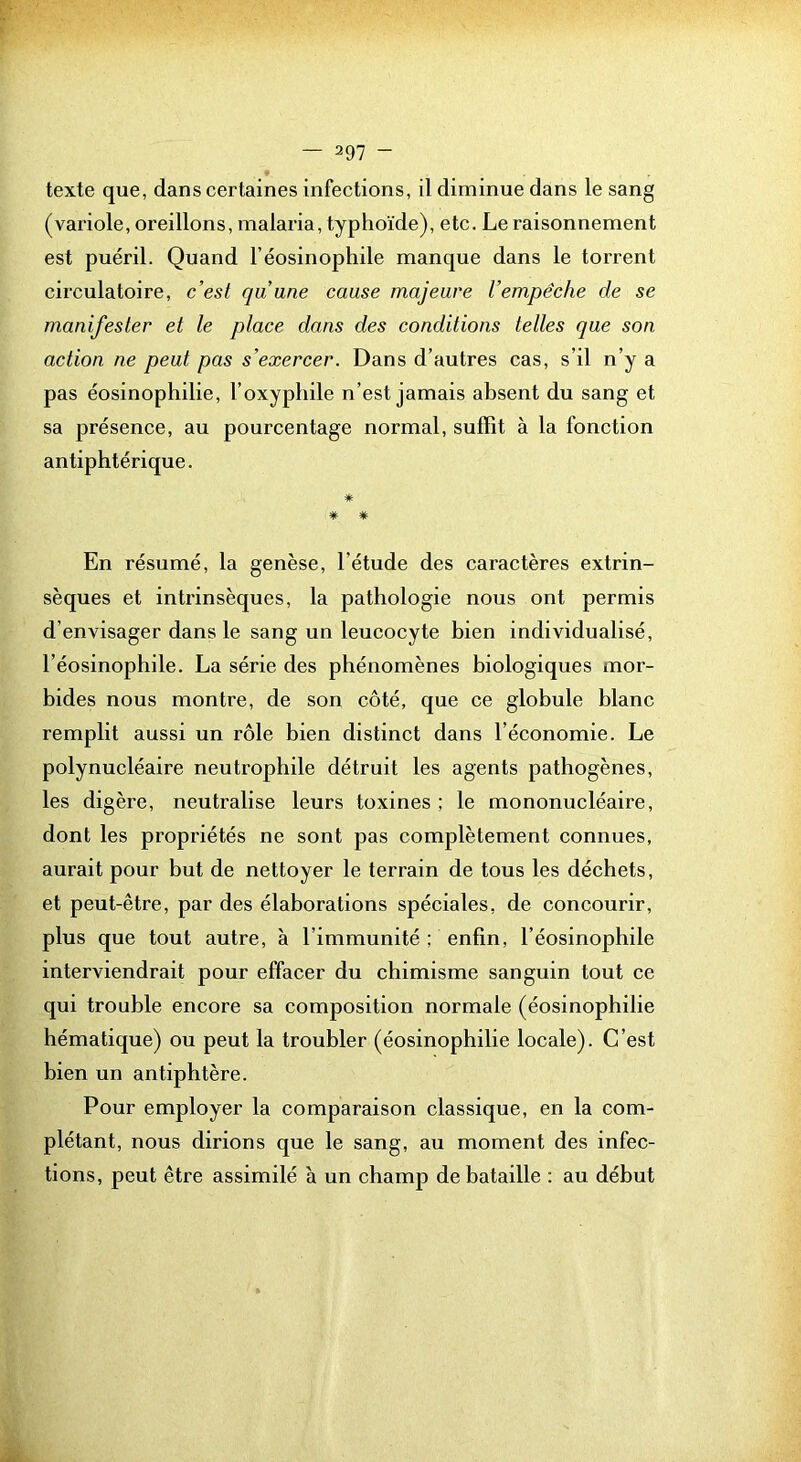 texte que, dans certaines infections, il diminue dans le sang (variole, oreillons, malaria, typhoïde), etc. Le raisonnement est puéril. Quand l’éosinophile manque dans le torrent circulatoire, c’est qu’une cause majeure l’empêche de se manifester et le place dans des conditions telles que son action ne peut pas s’exercer. Dans d’autres cas, s’il n’y a pas éosinophilie, l’oxyphile n’est jamais absent du sang et sa présence, au pourcentage normal, suffit à la fonction antiphtérique. * * * En résumé, la genèse, l’étude des caractères extrin- sèques et intrinsèques, la pathologie nous ont permis d’envisager dans le sang un leucocyte bien individualisé, l’éosinophile. La série des phénomènes biologiques mor- bides nous montre, de son côté, que ce globule blanc remplit aussi un rôle bien distinct dans l’économie. Le polynucléaire neutrophile détruit les agents pathogènes, les digère, neutralise leurs toxines ; le mononucléaire, dont les propriétés ne sont pas complètement connues, aurait pour but de nettoyer le terrain de tous les déchets, et peut-être, par des élaborations spéciales, de concourir, plus que tout autre, à l’immunité ; enfin, l’éosinophile interviendrait pour effacer du chimisme sanguin tout ce qui trouble encore sa composition normale (éosinophilie hématique) ou peut la troubler (éosinophilie locale). C’est bien un antiphtère. Pour employer la comparaison classique, en la com- plétant, nous dirions que le sang, au moment des infec- tions, peut être assimilé à un champ de bataille : au début