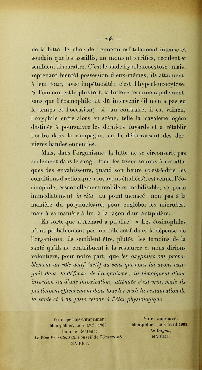 de la lutte, le choc de l’ennemi est tellement intense et soudain que les assaillis, un moment terrifiés, reculent et semblent disparaître. C’est le stade hypoleucocytose ; mais, reprenant bientôt possession d’eux-mêmes, ils attaquent, à leur tour, avec impétuosité ; c’est l’hyperleucocytose. Si l’ennemi est le plus fort, la lutte se termine rapidement, sans que l’éosinophile ait dû intervenir (il n’en a pas eu le temps et l’occasion) ; si, au contraire, il est vaincu, l’oxyphile entre alors en scène, telle la cavalerie légère destinée à poursuivre les derniers fuyards et à rétablir l’ordre dans la campagne, en la débarrassant des der- nières bandes ennemies. Mais, dans l’organisme, la lutte ne se circonscrit pas seulement dans le sang : tous les tissus soumis à ces atta- ques des envahisseurs, quand son heure (c’est-à-dire les conditions d’action que nous avons étudiées), est venue, l’éo- sinophile, essentiellement mobile et mobilisable, se porte immédiatement in situ, au point menacé, non pas à la manière du polynucléaire, pour englober les microbes, mais à sa manière à lui, à la façon d’un antipbtère. En sorte que si Achard a pu dire ; « Les éosinophiles n’ont probablement pas un rôle actif dans la dépense de l’organism.e, ils semblent être, plutôt, les témoins de la santé qu’ils ne contribuent à la restaurer », nous dirions volontiers, pour notre part, que les oxyphiles ont proba- blement an rôle actif (actif au sens que nous lui avons assi- gné) dans la défense de l’organisme ; ils témoignent d’une infection ou d’une intoxication, atténuée c’est vrai, mais ils participenl efficacement dans tous les cas à la restauration de la santé et à un juste retour à l’étal physiologique. Vu et permis d’imprimer: Montpellier, le 4 avril 1903. Pour le Recteur: Le Vice-Président du Conseil de l’Université, MAIRET. Vu et approuvé : Montpellier, le 4 avril 1903. Le Doyen, MAIRET.