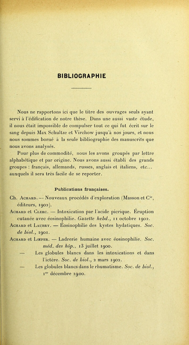 BIBLIOGRAPHIE Nous ne rapportons ici que le titre des ouvrages seuls ayant servi à l’édification de notre thèse. Dans une aussi vaste étude, il nous était impossible de compulser tout ce qui fut écrit sur le sang depuis Max Schultze et Virchow jusqu'à nos jours, et nous nous sommes borné à la seule bibliographie des manuscrits que nous avons analysés. Pour plus de commodité, nous les avons groupés par lettre alphabétique et par origine. Nous avons aussi établi des grands groupes ; français, allemands, russes, anglais et italiens, etc... auxquels il sera très facile de se reporter. Publications françaises. Ch. Achard. — Nouveaux procédés d’exploration (Masson et C'% éditeurs, 1902). Achard et Clerc. — Intoxication par l'acide picrique. Eruption cutanée avec éosinophilie. Gazette hebd., ii octobre 1902. Achard et Laubry. — Éosinophilie des kystes hydatiques. Soc. de bioL, 1901. Achard et Loeper. — Ladrerie humaine avec éosinophilie. Soc. méd. des hôp., i3 juillet 1900. — Les globules blancs dans les intoxications et dans l'ictère. Soc. de biol., 2 mars 1902. — Les globules blancs dans le rhumatisme. Soc. de biol., I®'’ décembre 1900.