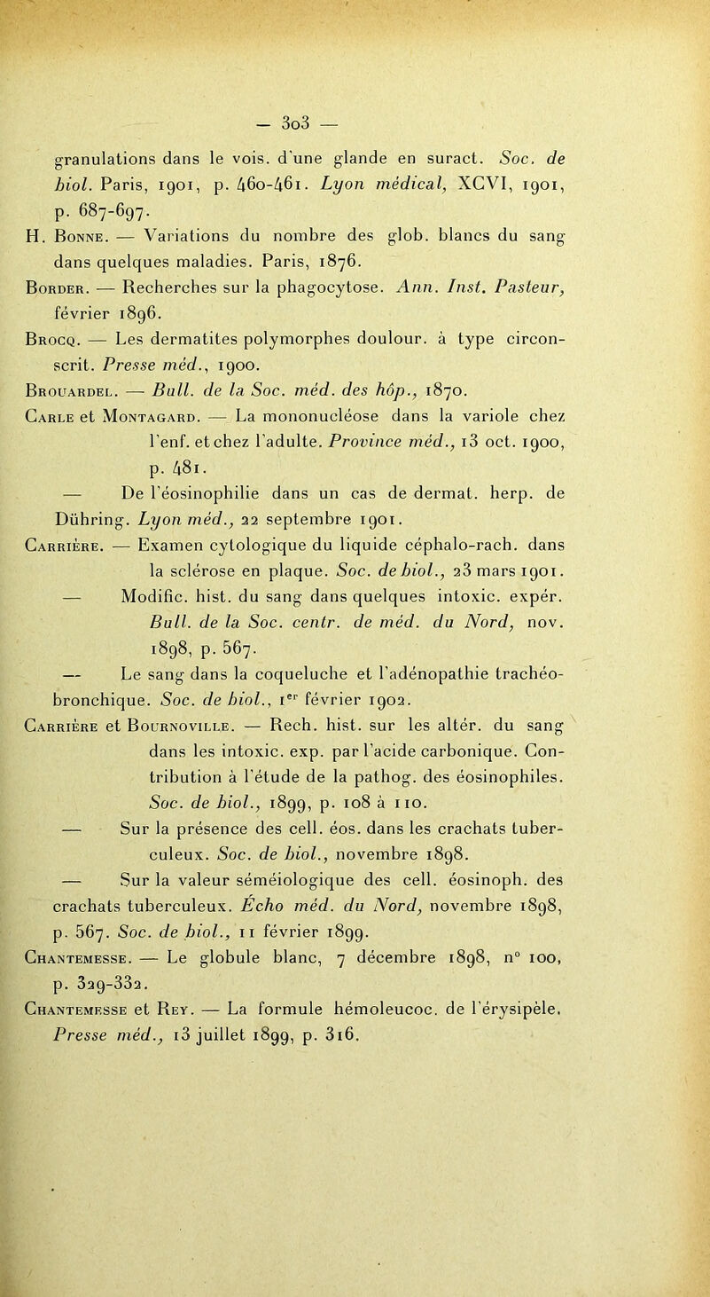 granulations dans le vois, d'une glande en suract. Soc. de hiol. Paris, 1901, p. 46o-46i. Lyon médical, XCVI, 1901, p. 687-697. H. Bonne. — Variations du nombre des glob. blancs du sang- dans quelques maladies. Paris, 1876. Border. — Recherches sur la phagocytose. Ann. Inst. Pasteur, février 1896. Brocq. — Les dermatites polymorphes doulour. à type circon- scrit. Presse mèd., 1900. Brouardel. — Bull, de la Soc. méd. des hôp., 1870. Carle et Montagard. — La mononucléose dans la variole chez l'enf. et chez l'adulte. Province méd., i3 oct. 1900, p. 481. — De l'éosinophilie dans un cas de dermat. herp. de Dühring. Lyon méd., 22 septembre 1901. Carrière. — Examen cytologique du liquide céphalo-rach. dans la sclérose en plaque. Soc. debiol., 23 mars 1901. — ModiBc. hist. du sang dans quelques intoxic. expér. Bull, de la Soc. centr. de méd. du Nord, nov. 1898, p. 567. — Le sang dans la coqueluche et l’adénopathie trachéo- bronchique. Soc. de bioL, V février 1902. Carrière et Bournoville. — Rech. hist. sur les altér. du sang dans les intoxic. exp. par l’acide carbonique. Con- tribution à l’étude de la pathog. des éosinophiles. Soc. de biol., 1899, p. 108 à iio. — Sur la présence des cell. éos. dans les crachats tuber- culeux. Soc. de biol., novembre 1898. — Sur la valeur séméiologique des cell. éosinoph. des crachats tuberculeux. Echo méd. du Nord, novembre 1898, p. 567. Soc. de biol., ii février 1899. Chantemesse. — Le globule blanc, 7 décembre 1898, n° 100, p. 329-332. Chantemesse et Rey. — La formule hémoleucoc. de l’érysipèle. Presse méd., i3 juillet 1899, p. 3i6.