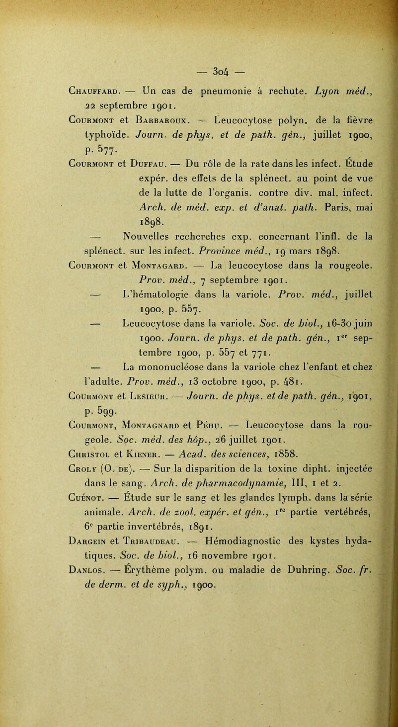 Chauffard. — Un cas de pneumonie à rechute. Lyon méd., 22 septembre 1901. CouRMONT et Barbaroux. — Leucocytose polyn. de la fièvre typhoïde. Journ. de phys. et de path. gén., juillet 1900, p. 577. CouRMONT et Duffau. — Du rôle de la rate dans les infect. Etude expér. des effets de la splénect. au point de vue de la lutte de l’organis. contre div. mal. infect. Arch. de méd. exp. et d’anat. path. Paris, mai 1898. — Nouvelles recherches exp. concernant l’infl. de la splénect. sur les infect. Province méd., 19 mars 1898. CouRMONT et Montagard. — La leucocytose dans la rougeole. Prov. méd., 7 septembre 1901. — L’hématologie dans la variole. Prov. méd., juillet 1900, p. 557. — Leucocytose dans la variole. Soc. de bioL, i6-3o juin 1900. Journ. de phys. et de path. gén., i®'' sep- tembre 1900, p. 557 et 771. — La mononucléose dans la variole chez l’enfant et chez l’adulte. Prov. méd., i3 octobre 1900, p. 481. CouRMONT et Lesieur. — Journ. de phys. et de path. gén., 1901, p. 599. CouRMONT, Montagnard et Péhü. — Leucocytose dans la rou- geole. Soc. méd. des hôp., 26 juillet 1901. Christol et Kiener. — Acad, des sciences, i858. Grolf (O. de). — Sur la disparition de la toxine dipht. injectée dans le sang, Arch. de pharmacodynamie, III, i et 2. CuÉNOT. — Etude sur le sang et les glandes lymph. dans la série animale. Arch. de zool. expér. et gén., i''® partie vertébrés, 6® partie invertébrés, 1891. Dargein et Tribaudeau. — Hémodiagnostic des kystes hyda- tiques. Soc. de hiol., 16 novembre 1901. Danlos. — Erythème polym. ou maladie de Duhring. Soc. fr. de derm. et de syph., 1900.