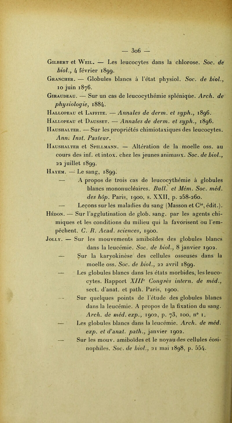 Gilbert et Weil. — Les leucocytes dans la chlorose. Soc. de biol., 4 février 1899. Grancher. — Globules blancs à l’état physiol. Soc. de biol., 10 juin 1876. Giraudeau. — Sur un cas de leucocythémie spléniqùe. Arch. de physiologie, i884. Hallopeau et Laffite. — Annales de derm. et syph., 1896. Hallopeau et Dausset. — Annales de derm. et syph., 1896. Haushalter. —Sur les propriétés chimiotaxiques des leucocytes. Ann. Inst. Pasteur. Haushalter et Spillmann. — Altération de la moelle oss. au cours des inf. et intox, chez les jeunes animaux. Soc. de biol., 23 juillet 1899. Hayem. —^ Le sang, 1899. —• A propos de trois cas de leucocythémie à globules blancs mononucléaires. Bull, et Mém. Soc. méd. des hop. Paris, 1900, s. XXII, p. 258-260. — Leçons sur les maladies du sang (Masson et G*®, édit.). Hédon. — Sur l’agglutination de glob. sang, par les agents chi- miques et les conditions du milieu qui la favorisent ou l’em- pêchent. C. B. Acad, sciences, 1900. JoLLY. — Sur les mouvements amiboïdes des globules blancs dans la leucémie. Soc. de biol., 8 janvier 1902. — Sur la karyokinèse des cellules osseuses dans la moelle oss. Soc. de biol., 22 avril 1899. — Les globules blancs dans les états morbides, les leuco- cytes. Rapport XIIP Congrès intern. de méd., sect. d’anat. et path. Paris, 1900. Sur quelques points de l’étude des globules blancs dans la leucémie. A propos de la Bxation du sang. Arch. de méd. exp., \go2, p. 78, 100, n“ i. — Les globules blancs dans la leucémie. Arch. de méd. exp. et d’anat. path., janvier 1902. — Sur les mouv. amiboïdes et le noyau des cellules éosi- nophiles. Soc. de biol., 21 mai 1898, p. 554-