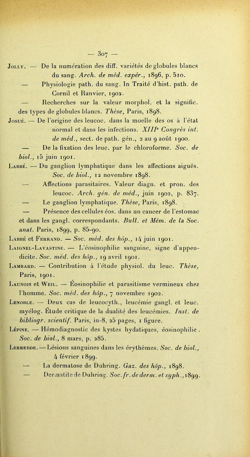 Joi.LY. — De la numération des diff. variétés de globules blancs du sang. Arch. de méd. expér., 1896, p. 5io. — Physiologie path. du sang. In Traité d’hist. path. de Gornil et Ranvier, 1902. — Recherches sur la valeur morphol. et la signifie, des types de globules blancs. Thèse, Paris, 1898. JosuÉ. — De l'origine des leucoc. dans la moelle des os à l'état normal et dans les infections. XIIT Congrès int. de méd., sect. de path. gén., 2 au 9 août 1900. — De la fixation des leuc. par le chloroforme. Soc. de bioL, i5 juin 1901. Labbé. — Du ganglion lymphatique dans les affections aiguës. Soc. de biol., 12 novembre 1898. — Affections parasitaires. Valeur diagn. et pron. des leucoc. Arch. gén. de méd., juin 1902, p. 887. — Le ganglion lymphatique. Thèse, Paris, 1898. — Présence des cellules éos. dans un cancer de l’estomac et dans les gangl. correspondants. Bull, et Mém. de la. Soc. anat. Paris, 1899, p. 86-90. Labbé et Ferrand. — Soc. méd. des hôp., il\ juin 1901. Laignel-Lavastine. — L’éosinophilie sanguine, signe d’appen- dicite. Soc. méd. des hôp., 19 avril 1901. Lambard. — Contribution à l’étude physiol. du leuc. Thèse, Paris, 1901. Launois et Weil. — Eosinophilie et parasitisme vermineux chez l’homme. Soc. méd. des hôp., 7 novembre 1902. Lenoble. —- Deux cas de leucocytli., leucémie gangl. et leuc. myélog. Étude critique de la dualité des leucémies. Inst, de bibliogr. scientif. Paris, in-8, 26 pages, i figure. Lépine. — Hémodiagnostic des kystes hydatiques, éosinophilie . Soc. de biol., 8 mars, p. 286. Lerredde. — Lésions sanguines dans les érythèmes. Soc. de biol., 4 février 1899. — La dermatose de Duhring. Gaz. des hôp., 1898. — Dermatite de Duhring. Soc. fr. de derm. et syph., tSgg.