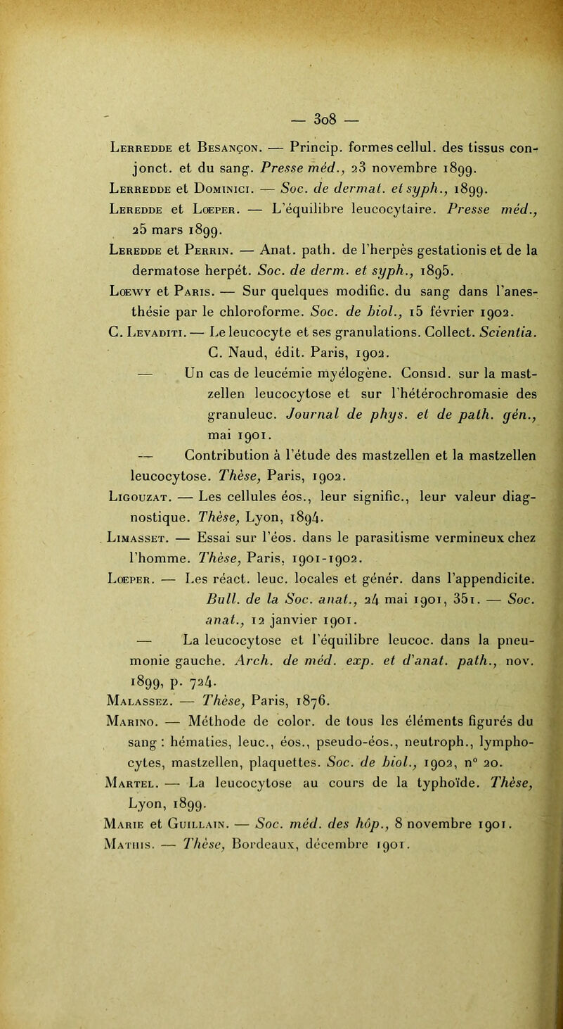 Lerredde et Besançon. — Princip. formes cellul. des tissus con- jonct. et du sang'. Presse méd., aS novembre 1899. Lerredde et Dominici. — Soc. de dermat. etsyph., 1899. Leredde et Loeper. — L’équilibre leucocytaire. Presse méd., a5 mars 1899. Leredde et Perrin. — Anat. patb. de l'herpès gestationis et de la dermatose herpét. Soc. de derm. et syph., 189b. Loewy et Paris. — Sur quelques modifie, du sang dans l’anes- thésie par le chloroforme. Soc. de biol., i5 février 1902. C.Levaditi.— Le leucocyte et ses granulations. Collect. Scientia. C. Naud, édit. Paris, 1902. — Un cas de leucémie myélogène. Consid. sur la mast- zellen leucocytose et sur l’hétérochromasie des granuleuc. Journal de phys. et de path. gén., mai 1901. — Contribution à l’étude des mastzellen et la mastzellen leucocytose. Thèse, Paris, 1902. Ligouzat. — Les cellules éos., leur signifie., leur valeur diag- nostique. Thèse, Lyon, 1894. Limasset. — Essai sur l’éos. dans le parasitisme vermineux chez l’homme. Thèse, Paris, 1901-1902. Lœper. — Les réact. leuc. locales et génér. dans l’appendicite. Bull, de la Soc. anal., 24 mai 1901, 35i. — Soc. anat., 12 janvier 1901. La leucocytose et l’équilibre leucoc. dans la pneu- monie gauche. Arch. de méd. exp. et d'anat. path., nov. 1899- P- 724. Malassez. — Thèse, Paris, 1876. Marino. — Méthode de color. de tous les éléments figurés du sang: hématies, leuc., éos., pseudo-éos., neutroph., lympho- cytes, mastzellen, plaquettes. Soc. de biol., 1902, n“ 20. Martel. — La leucocytose au cours de la typhoïde. Thèse, Lyon, 1899. Marie et Guillain. — Soc. méd. des hùp., 8 novembre 1901. M ATiiis. — Thèse, Bordeaux, décembre 1901.