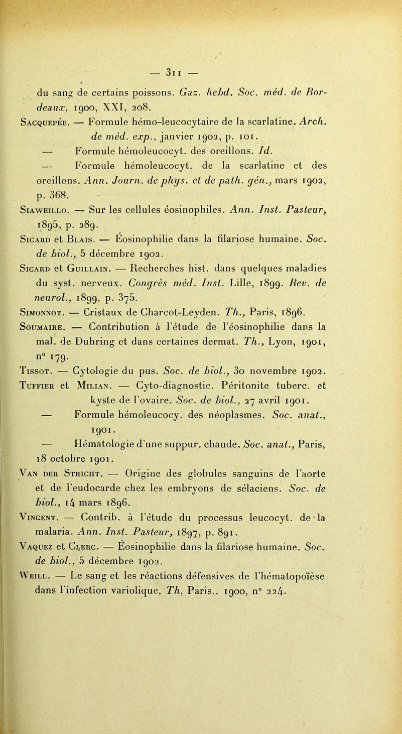 du sang' de certains poissons. Gaz. hehd. Soc. méd. de Bor- deaux, 1900, XXI, 208. Sacquepée. — Formule hémo-leucocytaire de la scarlatine. Arch. de méd. exp., janvier 1902, p. loi. — Formule hémoleucocyt. des oreillons. Id. — Formule hémoleucocyt. de la scarlatine et des oreillons. Ann. Journ. de phys. et de palh. yen., mars 1902, p. 368. SiAWEiLLo. — Sur les cellules éosinophiles. Ann. Inst. Pasteur, 1895, p. 289. SiCARD et Blais. — Eosinophilie dans la Blariose humaine. Soc. de bioL, 5 décembre 1902. SiCARD et Guillain. — Recherches hist. dans quelques maladies du syst. nerveux. Congrès méd. Inst. Lille, 1899. Bev. de neurol., 1899, p. 875. SiMONNOT. — Cristaux de Charcot-Leyden. Th., Paris, 1896. SouMAiRE. — Contribution à l’étude de l’éosinophilie dans la mal. de Duhring et dans certaines dermat. Th., Lyon, 1901, n» 179. Tissot. — Cytologie du pus. Soc. de bioL, 3o novembre 1902. Tuffier et Milian. — Cyto-diagnostic. Péritonite tuberc. et kyste de l’ovaire. Soc. de bioL, 27 avril 1901. — Formule hémoleucocy. des néoplasmes. Soc. anat., 1901. — Hématologie d'une suppur. chaude. Soc. anat., Paris, i8 octobre 1901. Van der Stricht. — Origine des globules sanguins de l’aorte et de l'eudocarde chez les embryons de sélaciens. Soc. de bioL, i4 mars 1896. Vincent. — Contrib. à l’étude du processus leucocyt. de la malaria. Ann. Inst. Pasteur, 1897, p. 891. Vaquez et Clerc. — Éosinophilie dans la filariose humaine. Soc. de bioL, 5 décembre 1902. Weill. — Le sang et les réactions défensives de l’hématopoïèse dans l’infection variolique, Th, Paris.. 1900, n° 224-
