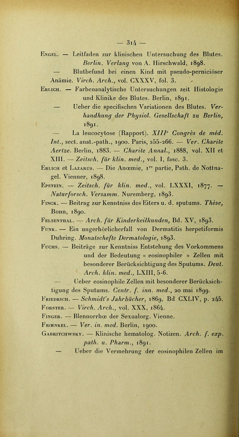 Engel. — Leitfaden zur klinischen Untersuchung des Blutes. Berlin. Verlang von A. Hirschwald, 1898. — Blutbefund bei einen Kind mit pseudo-perniciôser Anâmie. Virch. Arch., vol. CXXXV, fol. 3. Erlich. — Farbenanalytische Uiitersuchungen zeit Histologie und Klinike des Blutes. Berlin, 1891. — Ueber die specifischen Variationen des Blutes. Ver- handhung der Physiol. Gesellschaft zn Berlin, 1891. — La leucocytose (Bapport). XIIB Congrès de méd. Int., sect. anat.-path., 1900. Paris, 255-206. — Ver. Charité Aertze. Berlin, i883. — Charité Annal., 1888, vol. XII et XIII. — Zeitsch. fur klin. med., vol. I, fasc. 3. Erlich et Lazarus. — Die Anœmie, partie, Path. de Nottna- gel. Vienner, 1898. Epstein. — Zeitsch. fur klin. med., vol. LXXXI, 1877. — Naturforsch. Versamm. Nuremberg, 1898. Finck. — Beitrag zur Kenntniss des Eiters u. d. sputums. Thèse, Bonn, 1890. Felsenthal. — Arch. fur Kinderkeilkunden, Bd. XV, 1898. Funk. — Ein ungerhôrlicherfall von Dermatitis herpetiformis Duhring. Monatschefte Dermatologie, 1898. Fuchs. — Beitrâge zur Kenntniss Entstehung des Vorkommens und der Bedeutung « eosinophiler » Zellen mit besonderer Berücksichtigung des Sputums. Deut. Arch. klin. med., LXIII, 5-6. — Ueber éosinophile Zellen mit besonderer Berücksich- tigung des Sputums. Centr. f. inn. med., 20 mai 1899. Friedrich. — Schmidt’s Jahrhücher, 1869, Bd CXLIV, p. 2^5. Forster. — Virch. Arch., vol. XXX, 1864. PÜNGER. — Blennorrhœ der Sexualorg. Vienne. Froenkel. — Ver. in. med. Berlin, 1900. Gabritchwsky. — Klinische hematolog. Notizen. Arch. f. exp. path. U. Pharm., 1891. — Ueber die Vermehrung der eosinophilen Zellen im