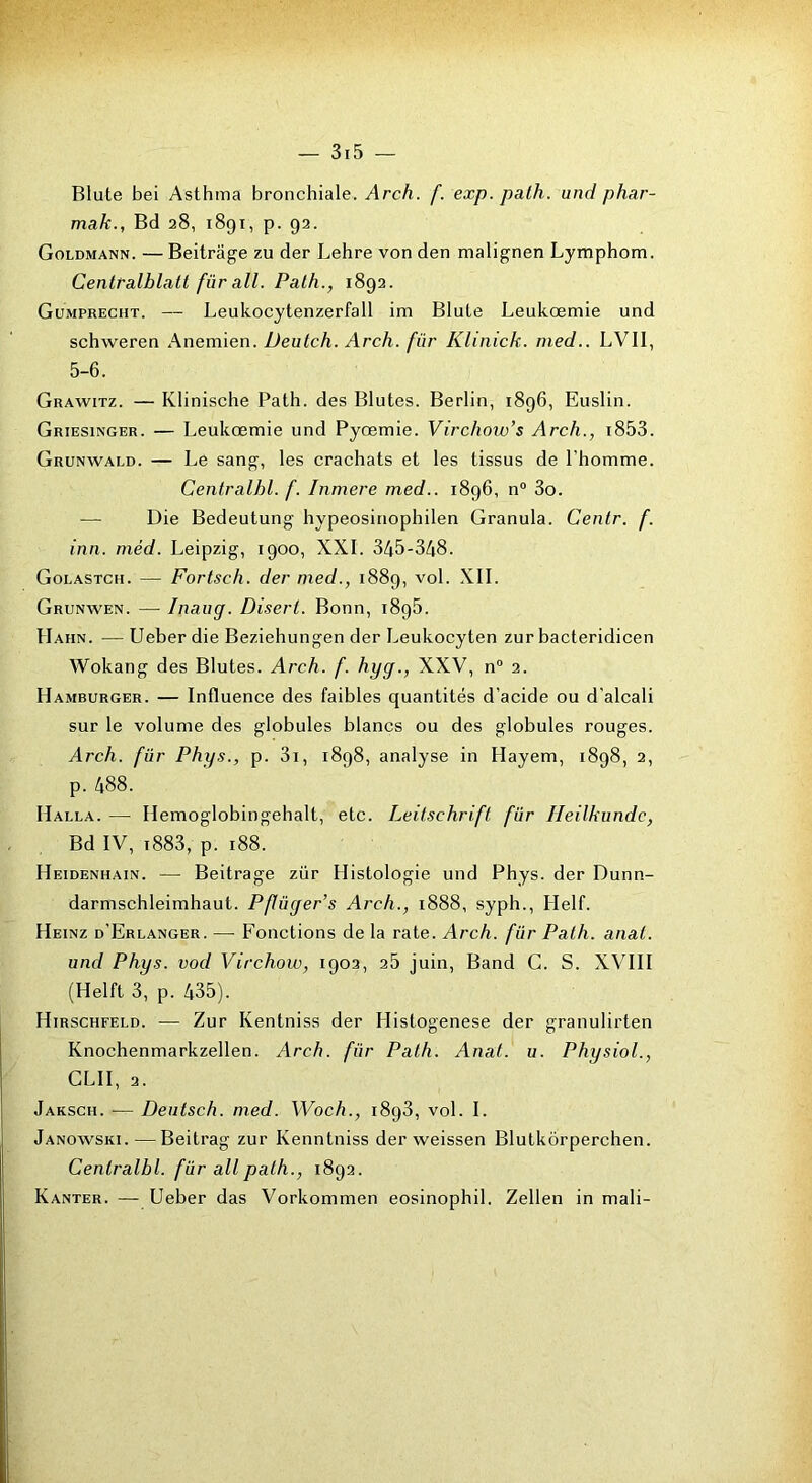 Blute bei Asthma bronchiale. Arch. f. exp. palh. unci phar- mak., Bd 28, 1891, p. 92. Goldmann. — Beitrâge zu der Lehre von den malignen Lymphom. Centralblalt für ail. Palh., 1892. Gümprecht. — Leukocytenzerfall ini Blute Leukœmie und schweren Anemien. Deutch. Arch. für Klinick. rned.. LVII, 5-6. Grawitz. — Klinische Path. des Blutes. Berlin, 1896, Euslin. Griesinger. — Leukœmie und Pyœmie. Virchow’s Arch., i853. Grunwald. — Le sang, les crachats et les tissus de l’homme. Centralhl. f. Inmere med.. 1896, n“ 3o. — Die Bedeutung hypeosinophilen Granula. Cenlr. f. inn. méd. Leipzig, 1900, XXL 345-348. Golastch. — Fortsch. der med., 1889, vol. XII. Grunwen. — Inaug. Disert. Bonn, 1895. Hahn. — Ueber die Beziehungen der Leukocyten zur bacteridicen Wokang des Blutes. Arch. f. hyg., XXV, n“ 2. Hamburger. — Influence des faibles quantités d’acide ou d’alcali sur le volume des globules blancs ou des globules rouges. Arch. für Phys., p. 3i, 1898, analyse in Hayem, 1898, 2, p. 488. Halla. — Hemoglobingehalt, etc. Leilschrift für Heilkundc, Bd IV, i883, p. 188. Heidenhain. — Beitrâge zür Histologie und Phys, der Dunn- darmschleimhaut. Pflüger’s Arch., 1888, syph., Helf. Heinz d’Erlanger. —• Fonctions de la rate. Arch. für Palh. anal, und Phus. vod Virchow, 1002, 25 juin, Band G. S. XVIII (Helft 3, p. 435). Hirschfeld. — Zur Kentniss der Histogenèse der granulirten Knochenmarkzellen. Arch. für Path. Anal. u. Phusiol., GLU, 2. Jaksch. — Deutsch. med. Woch., 1893, vol. I. Janowski.—Beitrag zur Kenntniss der weissen Blutkôrperchen. Centralhl. für ail palh., 1892. Kanter. — Ueber das Vorkommen eosinophil. Zellen in mali-
