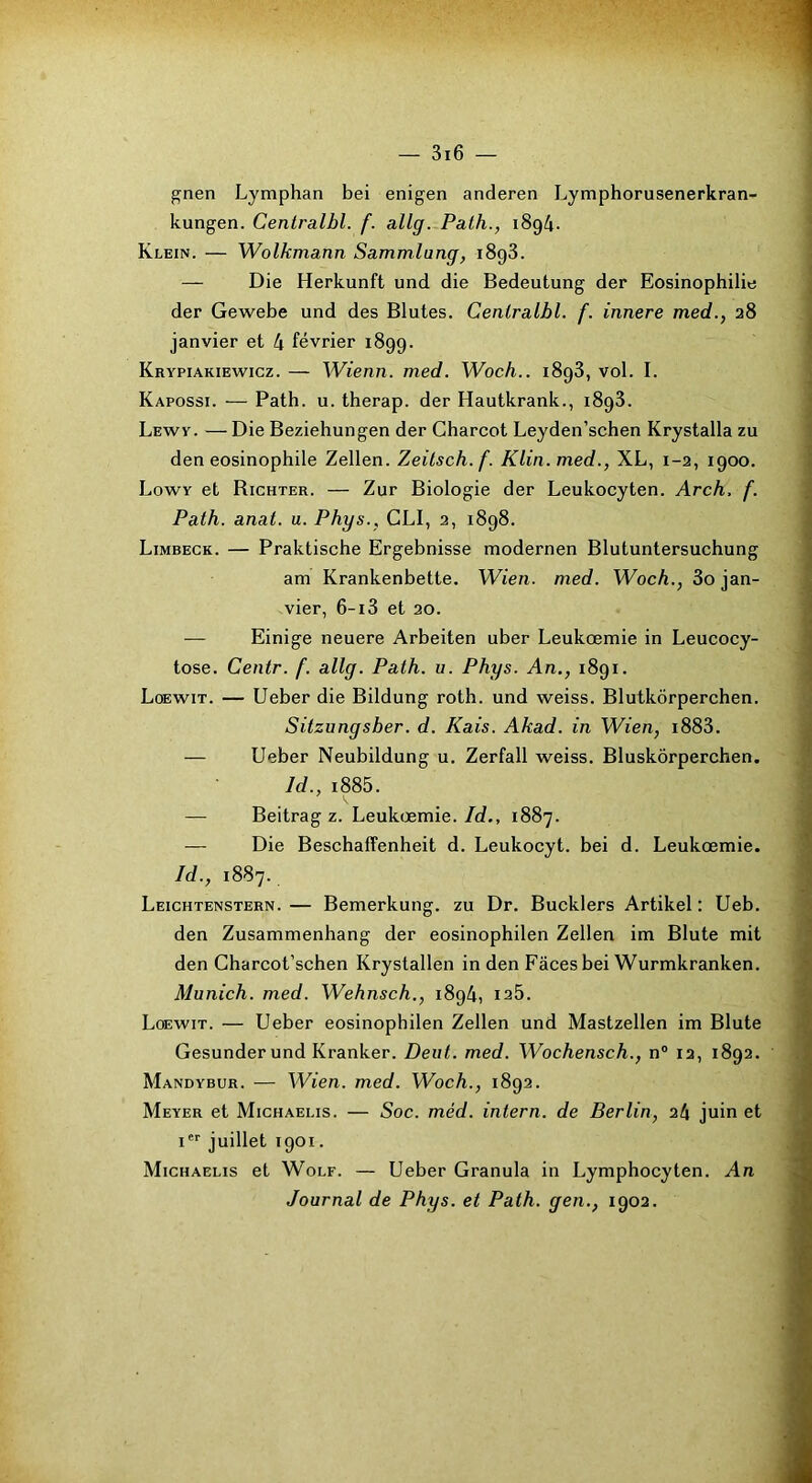 ^nen Lymphan bei enigen anderen Lymphorusenerkran- kungen. Centralbl. f. allg. Path., i8g4. Klein. — Wolkmann Sammlang, 1898. — Die Herkunft und die Bedeutung der Eosinophilie der Gewebe und des Blutes. Centralbl. f. innere med., 28 janvier et 4 février 1899. Krypiakiewicz. — Wienn. med. Woch.. 1898, vol. I. Kapossi. — Path. u. therap. der Hautkrank., 1898. Lewy. — Die Beziehungen der Charcot Leyden’schen Krystalla zu den éosinophile Zellen. Zeilsch. f. Klin, med., XL, 1-2, 1900. Lovyv et Richter. — Zur Biologie der Leukocyten. Arch, f. Path. anat. u. Phys., CLI, 2, 1898. Limbeck. — Praktische Ergebnisse modernen Blutuntersuchung am Krankenbette. Wien. med. Woch., 3o jan- vier, 6-i3 et 20. — Einige neuere Arbeiten uber Leukœmie in Leucocy- tose. Centr. f. allg. Path. u. Phys. An., 1891. Loewit. — Ueber die Bildung roth. und weiss. Blutkôrperchen. Sitzungsber. d. Kais. Akad. in Wien, i883. — Ueber Neubildung u. Zerfall weiss. Bluskôrperchen. Id., i885. k — Beitrag Z. Leukœmie./c?., 1887. — Die Beschaffenheit d. Leukocyt. bei d. Leukœmie. Id., 1887. Leichtenstern. — Bemerkung. zu Dr. Bucklers Artikel : Ueb. den Zusammenhang der eosinophilen Zellen im Blute mit den Charcot’schen Krystallen in den Faces bei Wurmkranken. Munich, med. Wehnsch., 1894, 128. Loewit. — Ueber eosinophilen Zellen und Mastzellen im Blute Gesunder und Kranker. Dent. med. Wochensch., n® 12, 1892. Mandybur. — Wien. med. Woch., 1892. Meyer et Michaelis. — Soc. méd. intern. de Berlin, ih juin et I juillet 1901. Michaelis et Wolf. — Ueber Granula in Lymphocyten. An Journal de Phys, et Path. gen., 1902.