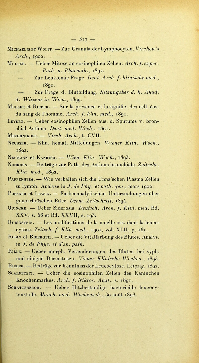 Michaelis ET WoLFF. — ZuF Granula der Lymphocyten. Virchow’s Arch., 1902. Muller. — Ueber Mitose an eosinophilen Zellen. Arch. f.exper. Path. U. Pharmak., 1892. — Zur Leukœmie Frage. Deiil. Arch. f. klinische med., 1891. — Zur Frage d. Blutbildung. Sitzungsber d. k. Akad. d. Wissens in Wien., 1899. Muller et Rieder. — Sur la présence et la signifie, des cell. éos. du sang de l’homme. Arch. f. klin. med., 1891. Leyden. — Ueber eosinophilen Zellen aus. d. Sputums v. bron- chial Asthma. Dent. med. Woch., 1891. Metghnikoff. — Virch. Arch., t. CVIl. Neusser. — Klin, hemat. Mitteilungen. Wiener Klin. Woch., 1892. Neumann et Kanried. — Wien. Klin. Woch., 1898. Noorden. — Beitrâge zur Path. des Asthma bronchiale. Zeitschr. Klin, med., 1892. Pappenheim. — Wie verhalten sich die Unna'schen Plasma Zellen zu lymph. Analyse in J. de Phy. et path. yen., mars 1902. PossNER et Lewin. — Farbenanalytischen Untersuchungen über gonorrhoïschen Eiter. Derm. Zeitschrift, 1894. Quincke. — Ueber Siderosis. Deutsch. Arch. f. Klin. med. Bd. XXV, s. 56 et Bd. XXVII, s. 198. Rubinstein. — Les modifications de la moelle oss. dans la leuco- cytose. Zeitsch. f. Klin, med., 1901, vol. XLII, p. 161. Rosin et Bibergeil.— Ueber die Vitalfarbung des Blutes. Analys. in J. de Phys, et d’an. path. Rille. — Ueber morph. Verænderungen des Blutes, bei syph. und einigen Dermatosen. Viener Klinische Wochen., 1898. Rieder. — Beitrâge zur Kenntniss der Leucocytose. Leipzig, 1892. ScARPETETi. — Ueber die eosinophilen Zellen des Kaninchen Knochenmark.es. Arch. f. Nikros. Anat., s. 1891. ScHATTENFROH. — Ueber Hitzbestândige bactéricide leucocy-