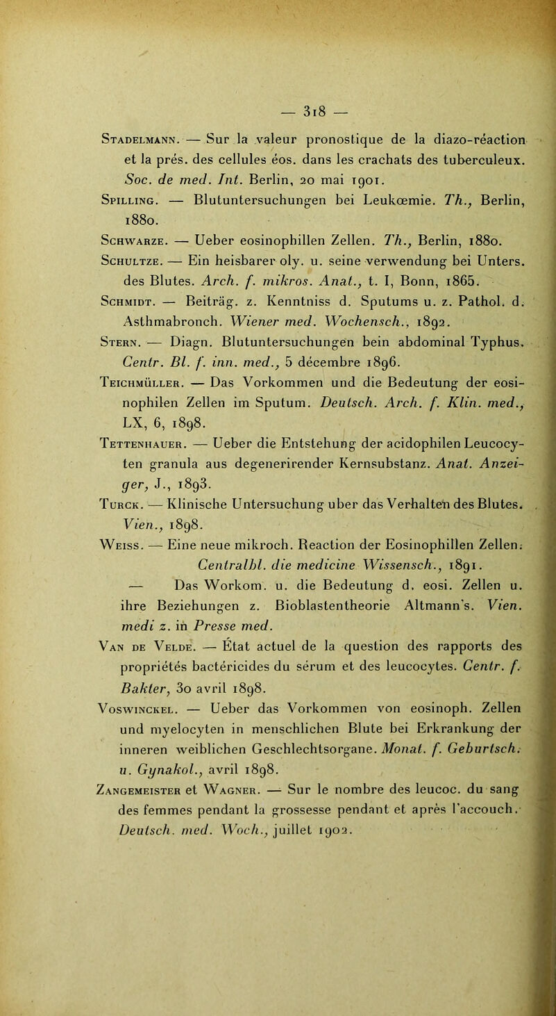 Stadelmann. — Sur la valeur pronostique de la diazo-réaction et la prés, des cellules éos. dans les crachats des tuberculeux. Soc. de med. Int. Berlin, 20 mai 1901. Spilling. — Blutuntersuchungen bei Leukœmie. Th., Berlin, 1880. ScHWARZE. — Ueber eosinophillen Zellen. Th., Berlin, 1880. ScHULTZE. -— Ein heisbarer oly. u. seine verwendung bei Unters. des Blutes. Arch. f. mikros. Anal., t. I, Bonn, i865. Schmidt. — Beitrag. z. Kenntniss d. Sputums u. z. Pathol, d. Asthmabronch. Wiener med. Wochensch., 1892. Stern. — Diagn. Blutuntersuchungen bein abdominal Typhus. Centr. Bl. f. inn. med., 5 décembre 1896. Teichmüller. — Das Vorkommen und die Bedeutung der eosi- nophilen Zellen im Sputum. Deutsch. Arch. f. Klin, med., LX, 6, 1898. Tettenhauer. — Ueber die Entstehung der acidophilen Leucocy- ten granula aus degenerirender Kernsubstanz. Anat. Anzei- ger, J., 1893. Turck. — Klinische Untersuchung uber das Verhalteïi des Blutes. Vieil., 1898. Weiss. — Eine neue mikroch. Beaction der Eosinophillen Zellen; Centralhl. die medicine Wissensch., 1891. — Das Workom. u. die Bedeutung d. eosi. Zellen u. ihre Beziehungen z. Bioblastentheorie Altmann's. Vien. medi z. ih Presse med. Van de Velde. — Etat actuel de la question des rapports des propriétés bactéricides du sérum et des leucocytes. Centr. f. Bakter, 3o avril 1898. VoswiNCKEL. — Ueber das Vorkommen von eosinoph. Zellen und myelocyten in menschlichen Blute bei Erkrankung der inneren weiblichen Geschlechtsorgane. Monat. f. Geburtsch. u. Gynakol., avril 1898. Zangemeister et Wagner. —■ Sur le nombre des leucoc. du sang des femmes pendant la grossesse pendant et après l'accoucli.- Üeutsch. med. Woch., juillet 1902.