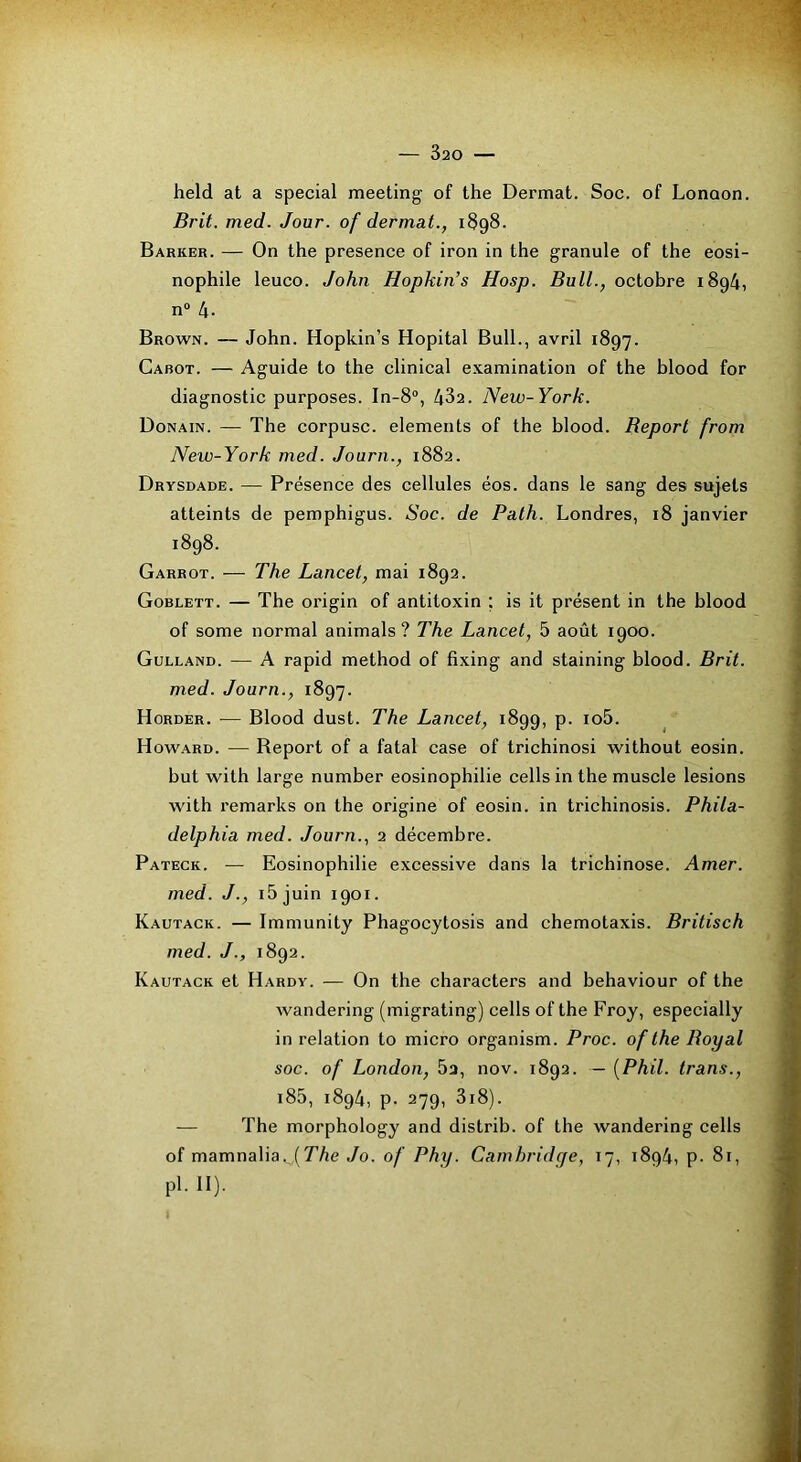 held at a spécial meeting of the Dermat. Soc. of Lonoon. Brit. med. Jour, of dermat., 1898. Barker. — On the presence of iron in the granule of the éosi- nophile leuco. John Hopkin’s Hosp. Bull., octobre 1894, n“ 4- Brown. — John. Hopkin’s Hôpital Bull., avril 1897. Cabot. — Aguide to the clinical examination of the blood for diagnostic purposes. In-8“, 432. New-York. Donain. — The corpusc. éléments of the blood. Beport from New-York med. Journ., 1882. Drysdade. — Présence des cellules éos. dans le sang des sujets atteints de pemphigus. Soc. de Path. Londres, 18 janvier 1898. Garrot. — The Lancet, mai 1892. Goblett. — The origin of antitoxin ; is it présent in the blood of some normal animais ? The Lancet, 5 août 1900. Gulland. — A rapid method of fixing and staining blood. Brit. med. Journ., 1897. Horder. — Blood dust. The Lancet, 1899, p. io5. Howard. — Report of a fatal case of trichinosi without eosin. but with large number éosinophilie cells in the muscle lésions with remarks on the origine of eosin. in trichinosis. Phila- delphia med. Journ., 2 décembre. Pateck. — Eosinophilie excessive dans la trichinose. Amer, med. J., i5juin 1901. Kautack. — Immunity Phagocytosis and chemotaxis. Britisch med. J., 1892. Kautack et Hardy. — On the characters and behaviour of the Avandering (migrating) cells of the Froy, especially in relation to micro organism. Proc. oftheBoyal soc. of London, 5a, nov. 1892. — [Phil. trans., i85, 1894, p. 279, 3i8). — The morphology and distrib. of the wandering cells of mamnalia^T’/je Jo. of Phy. Cambridge, 17, 1894, p- 81, pl. II).