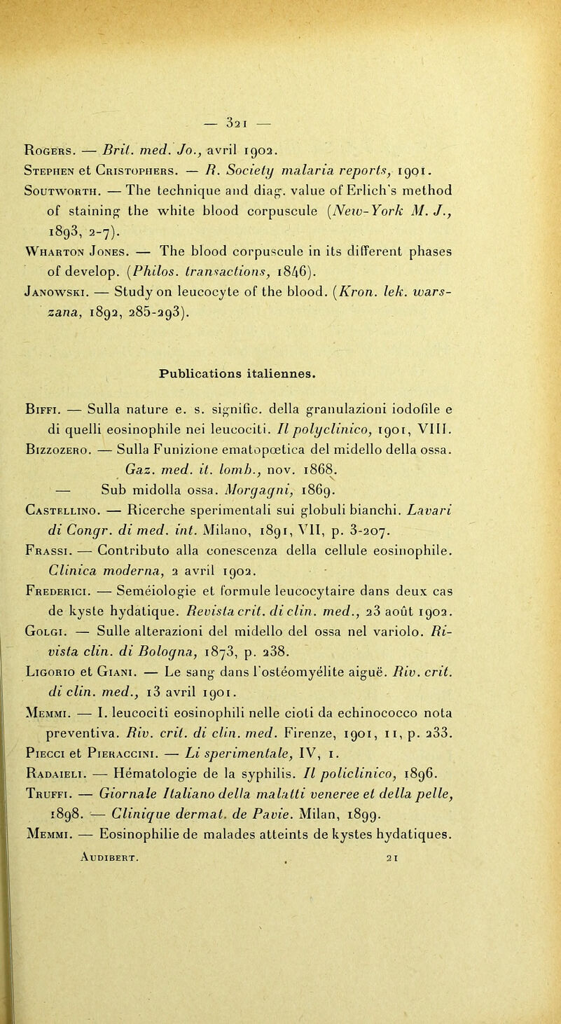 Stephen et Gristüphers. — H. Society malaria reports, 1901. SouTwoRTH. — The technique and dia<^. value of Erlich's method of staininjî the white blood corpuscule [Neio-York M.J., 1893, 2-7). VVharton Jones. — The blood corpuscule in its different phases of develop. [Philos, transactions, i846). Janowski. — Study on leucocyte of the blood. [Kron. lek. wars- zana, 1892, 285-298). Publications italiennes. Biffi. — Sulla nature e. s. signifie, délia granulazioni iodofile e di quelli éosinophile nei leucociti. Il polyclinico, 1901, VIII. Bizzozero. — Sulla Funizione ematopœtica del midello délia ossa. Gaz. med. it. lomh., nov. 1868. — Sub midolla ossa. Morgagni, 1869. Castf.llino. — Ricerche sperimentali sui globuli bianchi. Lavari di Congr. di med. int. iVJilano, 1891, VII, p. 8-207. Frassi. — Contributo alla conescenza délia cellule éosinophile. Clinica moderna, 2 avril 1902. Frederici. — Séméiologie et formule leucocytaire dans deux cas de kyste hydatique. Revistacrit. di clin, med., 28 août 1902. Golgi. — Sulle alterazioni del midello del ossa nel variolo. Ri- vista clin, di Bologna, 1878, p. 288. Ligorio et Giani. — Le sang dans l'ostéomyélite aiguë. Rio. crit. di clin, med., i3 avril 1901. Memmi. — I. leucociti eosinophili nelle cioti da echinococco nota preventiva. Riv. crit. di clin. med. Firenze, 1901, ii, p. 288. PiECCi et PiERACCiNi. — Li sperimentale, IV, i. Radaieli. — Hématologie de la syphilis. Il policlinico, 1896. Truffi. — Giornale Italiano delta malatti veneree et délia pelle, 1898. — Clinique dermat. de Pavie. Milan, 1899. Memmi. — Eosinophilie de malades atteints de kystes hydatiques. Audibert. 21
