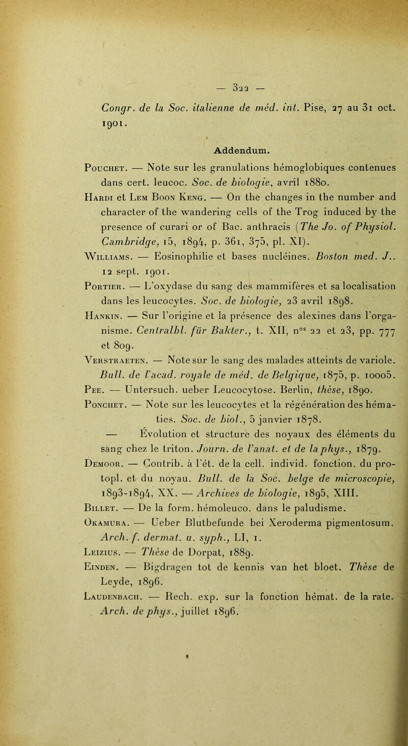 Congr. de la Soc. italienne de inéd. int. Pise, 37 au 3i oct. 1901. Addendum. PoucHET. — Note sur les granulations hémoglobiques contenues dans cert. leucoc. Soc. de biologie, avril 1880. Hardi et Lem Boon Keng. — On the changes in the number and character of the wandering cells of the Trog induced by the presence of curari or of Bac. anthracis [The Jo. of Physiol. Cambridge, i5, i8g4, p- 36i, 378, pl. XI). Williams. — Eosinophilie et bases nucléines. Boston med. J.. 13 sept. 1901. Portier. — L’oxydase du sang des mammifères et sa localisation dans les leucocytes. Soc. de biologie, 23 avril 1898. Hankin. — Sur l’origine et la présence des alexines dans l’orga- nisme. Centralbl. für Bahter., l. XII, n“® 22 et 23, pp. 777 et 809. Verstraeten. — Note sur le sang des malades atteints de variole. Bull, de Uacad. royale de méd. de Belgique, 1876, p. iooo5. Pee. — Untersuch. ueber Leucocytose. Berlin, thèse, 1890. PoNCHET. — Note sur les leucocytes et la régénération des héma- ties. Soc. de biol., 5 janvier 1878. — Évolution et structure des noyaux des éléments du sang chez le triton. Journ. de Vanat. et de laphys., 1879. Demoor. — Contrib. à l'ét. de la cell. individ. fonction, du pro- topi. et du noyau. Bull, de la Soc. belge de microscopie, 1893-1894, XX. — Archives de biologie, 1896, XIII. Billet. — De la form. hémoleuco. dans le paludisme. Okamura. — Ueber Blutbefunde bei Xeroderma pigmentosum. Arch. f. dermat. u. syph., LI, i. Leizius. — Thèse de Dorpat, 1889. Einden. — Bigdragen tôt de kennis van het bloet. Thèse de Leyde, 1896. Laudenbach. — Bech. exp. sur la fonction hémat. de la rate. Arch. de phys., juillet 1896.