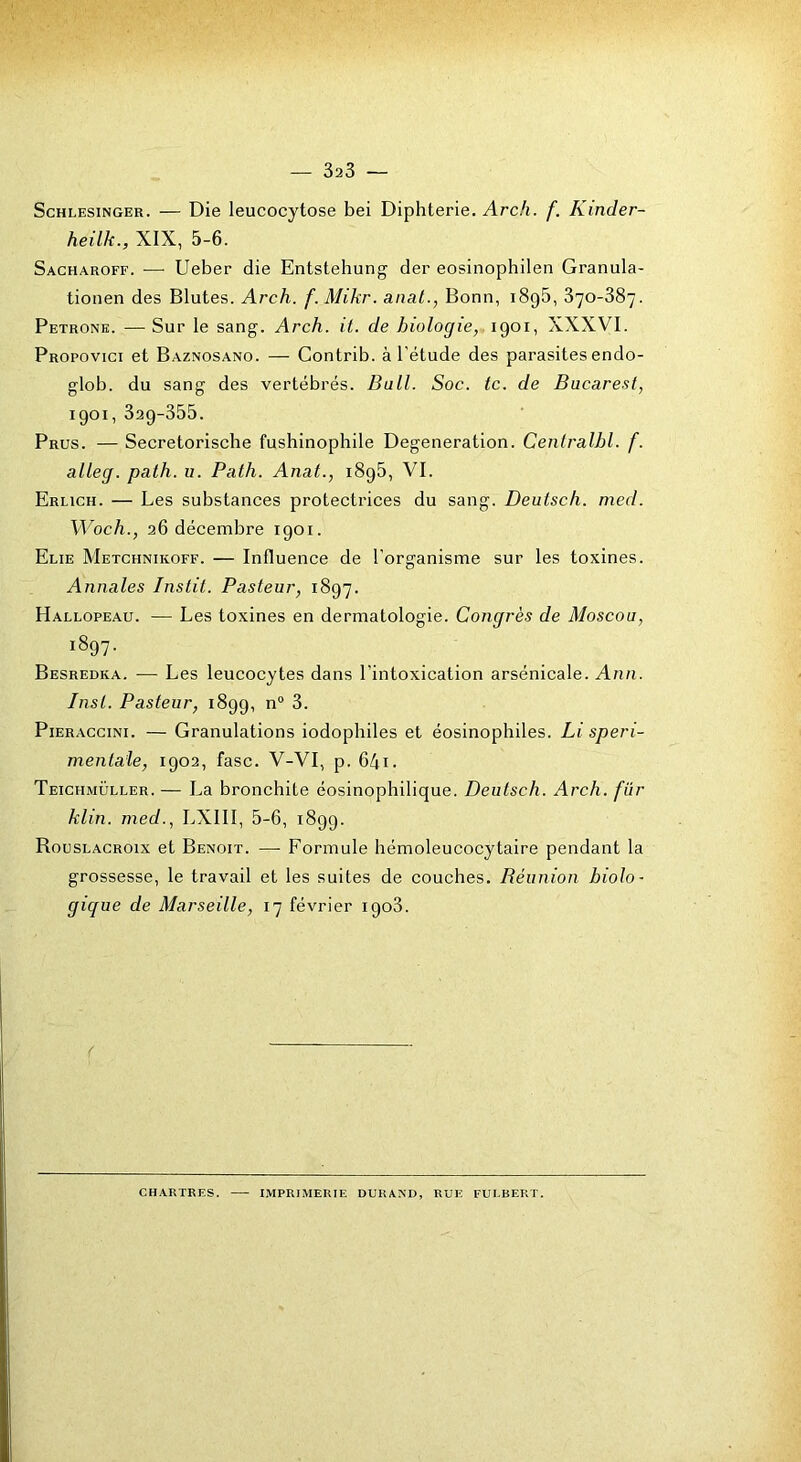ScHLESiNGER. — Die leucocytose bei Diphtérie. Arch. f. Kinder- heilk., XIX, 5-6. Sacharoff. — Ueber die Entstehung der eosinophilen Granula- tionen des Blutes. Arch. f. Mikr. anat., Bonn, i8g5, 370-387. Petronk. —Sur le sang-. Arch. it. de biologie, 1901, XXXVI. Propovici et Baznosano. — Contrib. à l'étude des parasites endo- glob. du sang des vertébrés. Bull. Soc. te. de Bucarest, 1901, 329-355. Prus. — Secretorische fushinophile Degeneration. Centralbl. f. alleg. path. u. Path. Anat., i8g5, VI. Erlich. — Les substances protectrices du sang. Deulsch. med. Woch., 26 décembre 1901. Elie Metchnikoff. — Influence de l’organisme sur les toxines. Annales Instit. Pasteur, 1897. Hallopeau. — Les toxines en dermatologie. Congrès de Moscou, 1897. Besredka. — Les leucocytes dans l’intoxication arsénicale. Ann. Inst. Pasteur, 1899, n“ 3. P1ERACCIN1. — Granulations iodophiles et éosinophiles. Li speri- mentale, 1902, fasc. V-VI, p. 64i. Teichmüller.— La bronchite éosinophilique. Deutsch. Arch. fur klin. med., LXIII, 5-6, 1899. Rouslacroix et Benoit. — Formule hémoleucocytaire pendant la grossesse, le travail et les suites de couches. Béunion biolo- gique de Marseille, 17 février 1908. CHARTRES. IMPRIMERIE DURAND, RUE FULBERT.
