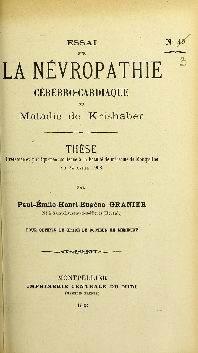 SUR LA NEVROPATHIE CÉRÉBRO-CARDIAQUE ou Maladie de Krishaber THÈSE Présentée et publiquement soutenue à la Faculté de médecine de Montpellier LE 24 AVRIL 1903 PAR Paul-Émile-Henri-Eugène GRANIEE Né à Saint-Laurent-des-Nières (Hérault) POUR OBTMIR LE GRADE DE DOCTEUB II MIDIOLVE MONTPELLIER IMPRIMERIE CENTRALE DU MIDI (hamelin frères) 1903