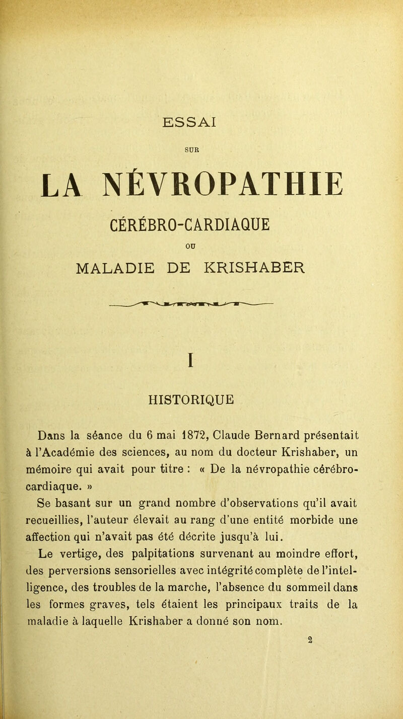 SUR LA NÉVROPATHIE CÉRÉBRO-CARDIAQUE OU MALADIE DE KRISHABER I HISTORIQUE Dans la séance du 6 mai 1872, Claude Bernard présentait à l’Académie des sciences, au nom du docteur Krishaber, un mémoire qui avait pour titre : « De la névropathie cérébro- cardiaque. » Se basant sur un grand nombre d’observations qu’il avait recueillies, l’auteur élevait au rang d’une entité morbide une affection qui n’avait pas été décrite jusqu’à lui. Le vertige, des palpitations survenant au moindre effort, des perversions sensorielles avec intégrité complète de l’intel- ligence, des troubles de la marche, l’absence du sommeil dans les formes graves, tels étaient les principaux traits de la maladie à laquelle Krishaber a donné son nom. 2