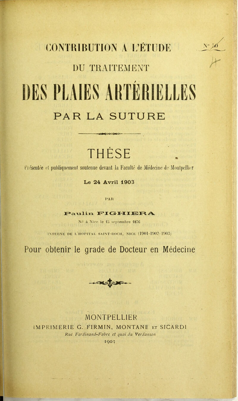 CONTRIBUTION A L’ÉTUDE DU TRAITEMENT / PAR LA SUTURE THÈSE Présentée et publiquement soutenue devant la Faculté de Médecine de Montpellier Le 24 Avril 1903 PAH Paulin FIGHIERA Ne à Nier le 10 septembre I87G INTERNE DE LHORITAI. SAINT-ROCII, NICE (1901-1902-1903; Pour obtenir le grade de Docteur en Médecine MONTPELLIER IMPRIMERIE G. FIRMIN, MONTANE et SICARD1 Rue Ferdinand-Fabre et quai du Verdanson IQOl