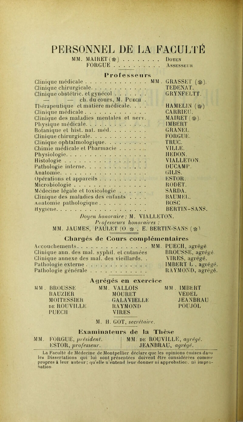 PERSONNEL DE LA FACULTÉ MM. MAIRE! (#) Doyen FORGUE Assesseur P 1*0 f e sse ii ps Clinique médicale MM. GRASSE! ($£). Clinique chirurgicale ! ED ENA!. Clinique obstétric. et gynécol GRYNFELÜ. — — ch. du cours, M. Puech . Thérapeutique et matière médicale. . . . HAMEL1N ($jt) Clinique médicale CARRIEU. Clinique des maladies mentales et nerv. MAIRE! (Y#). Physique médicale IMBER! Botanique et hist. nal. méd GRANEL Clinique chirurgicale FORGUE. Clinique ophtalmologique TRUC. Chimie médicale et Pharmacie VILLE. Physiologie HEDON. Histologie VIALLETON. Pathologie interne DUCAMP. Anatomie GILIS. Opérations et appareils ESTOR. Microbiologie RODE!. Médecine légale et toxicologie SARDA. Clinique des maladies des enfants .... BAUMEL. anatomie pathologique ROSC Hygiène BERTIN-SANS. Doyen honoraire: M. VIALLEl’ON. lyio/esseurs honoraires : MM. JAUMES, PAULET (Q.$\ E. BERTIN-SANS Chargés de Cours complémentaires Accouchements MM. PUECH, agrégé Clinique ann. des mal. syphil. et cutanées BROUSSE, agrégé. Clinique annexe des mal. des vieillards. . VIRES, agrégé. Pathologie externe IMBERT L , agré Pathologie générale RAYMOND, agré MM. BROUSSE RAUZIER MOI! ESSIEU de ROUVILLE PUECH Agrégés en exercice MM. VALLOIS MOURET GALA VIELLE RAYMOND VIRES MM. IMBERT VEDEL JEANBRAU POUJOL M. H. GOT, secrétaire. examinateurs de la Thèse MM. FORGUE, président. ESTOR, professeur. MM. de ROUVILEE, agrégé. JEANBRAU, agrégé. La Faculté de Médecine de Montpellier déclare que les opinions émises dans les Dissertations qui lui sont présentées doivent être considérées comme propres à leur auteur ; qu’elle u’entend leur donner ni approbation, ni impro- bation -O bc