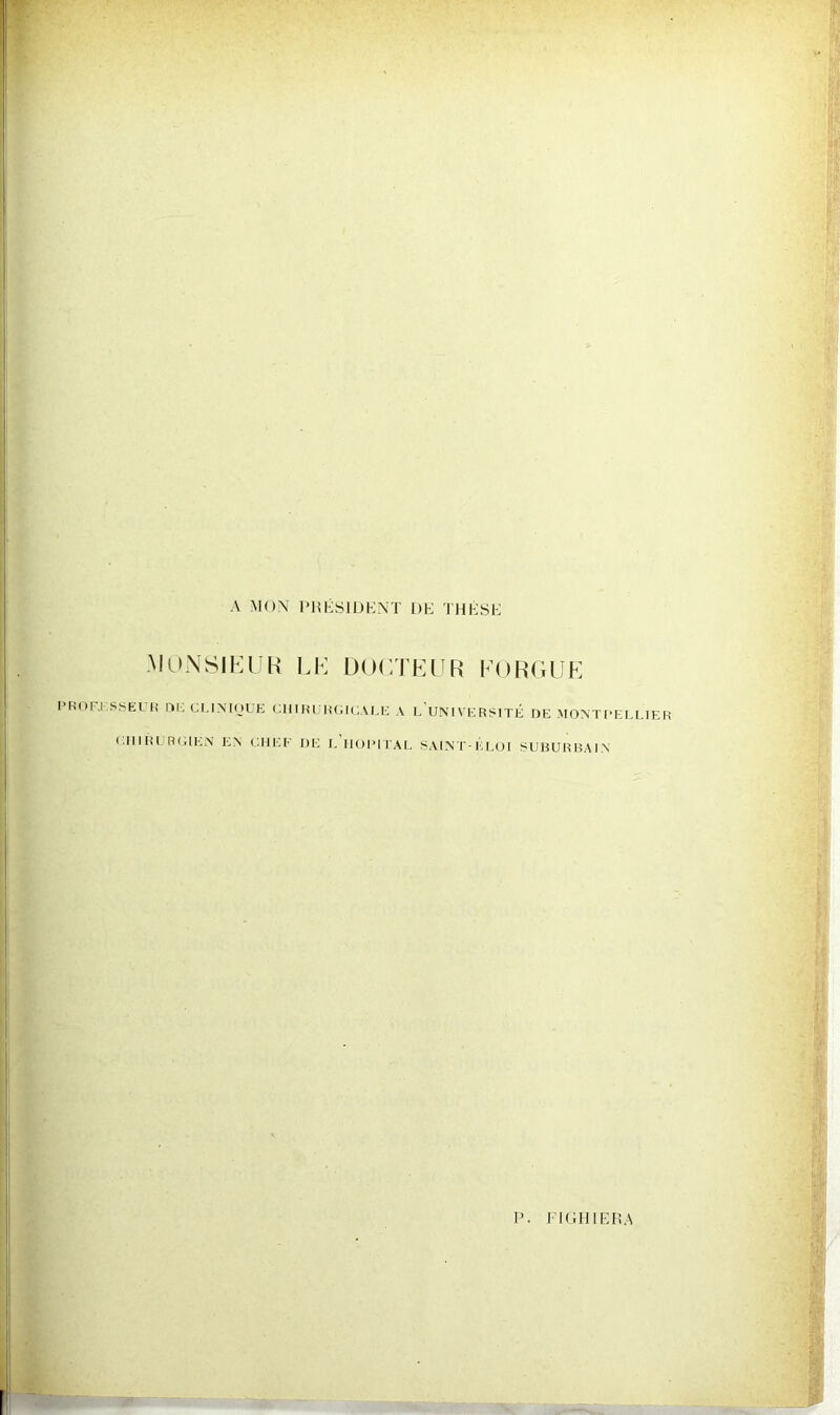 A MON PRÉSIDENT DE THÈSE MONSIEUR LE DOCTEUR FORGUg PROr-.l SSEUR DE CL1NIOUE CHIRURGICALE A L’UNIVERSITE DE MONTPELLIER CHIRURGIEN EN CHEF HE I. HOPITAL SAINT-ELOI SUBURBAIN P. JT G H IER A