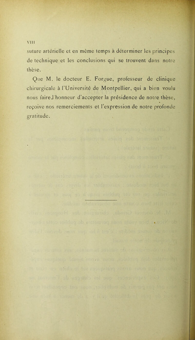 suture artérielle et en même temps à déterminer les principes de technique et les conclusions qui se trouvent dans notre thèse. Que M. le docteur E. Forgue, professeur de clinique chirurgicale à l’Université de Montpellier, qui a bien voulu nous fairei'honneur d’accepter la présidence de notre thèse, reçoive nos remerciements et l’expression de notre profonde gratitude.