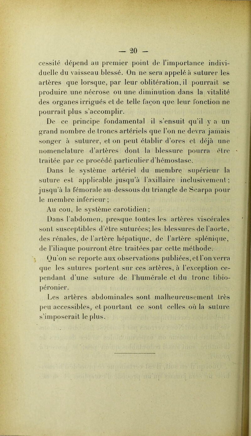 cessité dépend au premier point de l’importance indivi- duelle du vaisseau blessé. On ne sera appelé à suturer les artères que lorsque, par leur oblitération, il pourrait se produire une nécrose ou une diminution dans la vitalité des organes irrigués et de telle façon que leur fonction ne pourrait plus s’accomplir. De ce principe fondamental il s’ensuit qu’il y a un grand nombre de troncs artériels que l’on ne devra jamais songer à suturer, et on peut établir d’ores et déjà une nomenclature d’artères dont la blessure pourra être traitée par ce procédé particulier d’hémostase. Dans le système artériel du membre supérieur la suture est applicable jusqu’à l’axillaire inclusivement ; jusqu’à la fémorale au-dessous du triangle de Scarpa poul- ie membre inférieur; Au cou, le système carotidien ; Dans l’abdomen, presque toutes les artères viscérales sont susceptibles d’être suturées; les blessures de l’aorte, des rénales, de l’artère hépatique, de l’artère splénique, de l’iliaque pourront être traitées par cette méthode. Qu’on se reporte aux observations publiées, et l’on verra que les sutures portent sur ces artères, à l’exception ce- pendant d’une suture de l’humérale et du tronc tibio- péronier. Les artères abdominales sont malheureusement très peu accessibles, et pourtant ce sont celles où la suture s’imposerait le plus.