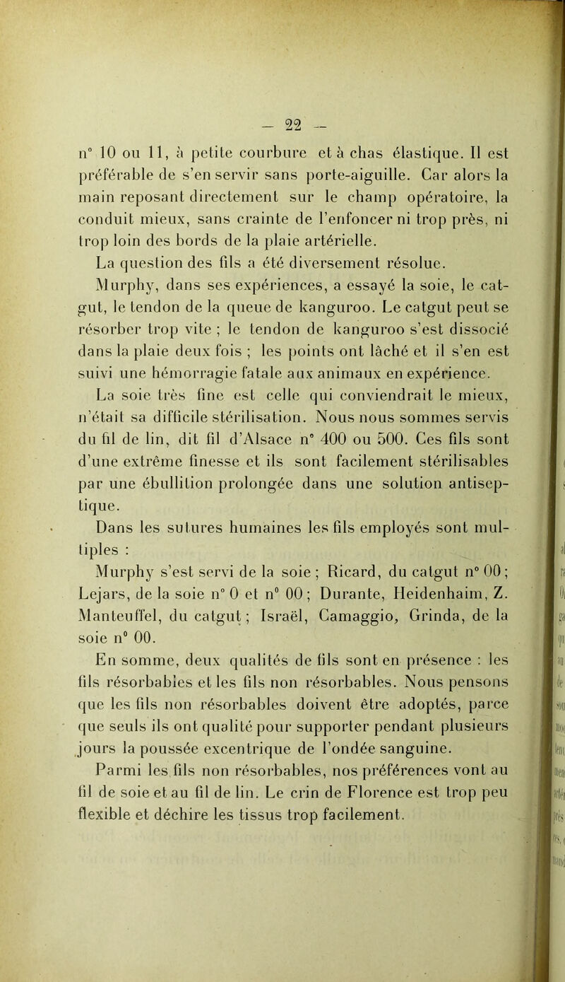 n° 10 ou 11, à petite courbure et à chas élastique. Il est préférable de s’en servir sans porte-aiguille. Car alors la main reposant directement sur le champ opératoire, la conduit mieux, sans crainte de l’enfoncer ni trop près, ni trop loin des bords de la plaie artérielle. La question des fils a été diversement résolue. Murphy, dans ses expériences, a essayé la soie, le cat- gut, le tendon de la queue de kanguroo. Le catgut peut se résorber trop vite ; le tendon de kanguroo s’est dissocié dans la plaie deux fois ; les points ont lâché et il s’en est suivi une hémorragie fatale aux animaux en expérience. La soie très fine est celle qui conviendrait le mieux, n’était sa difficile stérilisation. Nous nous sommes servis du fil de lin, dit fil d’Alsace n° 400 ou 500. Ces fils sont d’une extrême finesse et ils sont facilement stérilisables par une ébullition prolongée dans une solution antisep- tique. Dans les sutures humaines les fils employés sont mul- tiples : Murphy s’est servi de la soie ; Ricard, du catgut n° 00; Lejars, de la soie n° 0 et n° 00 ; Durante, Heidenhaim, Z. Manteuffel, du catgut; Israël, Camaggio, Grinda, de la soie n° 00. En somme, deux qualités de fils sont en présence : les fils résorbables et les fils non résorbables. Nous pensons que les fils non résorbables doivent être adoptés, parce que seuls ils ont qualité pour supporter pendant plusieurs jours la poussée excentrique de l’ondée sanguine. Parmi les fils non résorbables, nos préférences vont au fil de soie et au fil de lin. Le crin de Florence est trop peu flexible et déchire les tissus trop facilement. '