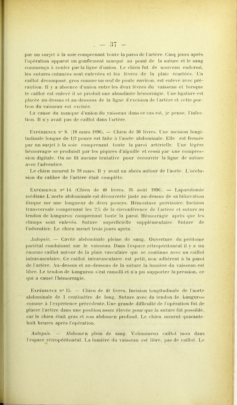 par un surjet à la soie comprenant toute la paroi de l'artère. Cinq jours après l'opération apparut un gonflement marqué au point de la suture et le sang commença à couler par la ligne d'union. Le chien fut de nouveau endormi, les sutures cutanées sont enlevées et les lèvres de la plaie écartées. Un caillot décomposé, gros comme un œuf de poule environ, est enlevé avec pré- caution. Il y a absence d'union entre les deux lèvres du vaisseau et lorsque le caillot est enlevé il se produit une abondante hémorragie. Une ligature est placée au-dessus et au-dessous de la ligne d’excision de l'artère et cette por- tion du vaisseau est excisée. La cause du manque d'union du vaisseau dans ce cas est, je pense, l’infec- tion. Il n’y avait pas de caillot dans l'artère. Expérience n° 8. (18 mars 1896). — Chien de 30 livres. Une incision longi- tudinale longue de 1/2 pouce est faite à l'aorte abdominale. Elle est fermée par un surjet à la soie comprenant toute la paroi artérielle. Une légère hémorragie se produisit par les piqûres d’aiguille et cessa par une compres- sion digitale. On ne lit aucune tentative pour recouvrir la ligne de suture avec l'adventice. Le chien mourut le 28 mars. Il y avait un abcès autour de l aorle. L’occlu- sion du calibre de Tarière était complète. Expérience n° 14. (Cbien de 40 livres. 26 août 1896). — Laparotomie médiane.L aorte abdominale est découverte juste au-dessus de sa bifurcation iliaque sur une longueur de deux pouces. Hémostase provisoire. Incision transversale comprenant les 2/5 de la circonférence de l'artère et suture au tendon de kanguroo comprenant toute la paroi. Hémorragie après que les clamps sont enlevés. Suture superficielle supplémentaire. Suture de l'adventice. Le chien meurt trois jours après. Autopsie. — Cavité abdominale pleine de sang. Ouverture du péritoine pariétal conduisant sur le vaisseau. Dans l'espace rétropéritonéal il y a un énorme caillot autour de la plaie vasculaire qui se continue avec un caillot intravasculaire. Ce caillot intravasculaire est petit, non adhérent à la paroi de l'artère. Au-dessus et au-dessous de la suture la lumière du vaisseau est libre. Le tendon de kanguroo s’est ramolli et n’a pu supporter la pression, ce qui a causé l'hémorragie. Expérience n° 15. — Chien de 40 livres. Incision longitudinale de l’aorle abdominale de 1 centimètre de long. Suture avec du tendon de kanguroo comme à l'expérience précédente. Une grande difficulté de l'opération fut de placer l'artère dans une position assez élevée pour que la suture fût possible, car le chien était gras et son abdomen profond. Le chien mourut quarante- huit heures après l’opération. Autopsie. — Abdomen plein de sang. Volumineux caillot mou dans l'espace rétropéritonéal. La lumière du vaisseau est libre, pas de caillot. Le