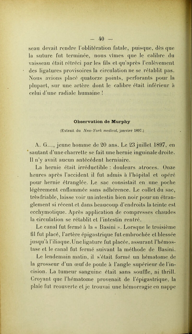 seau devait rendre l’oblitération fatale, puisque, dès que la suture fut terminée, nous vîmes que le calibre du vaisseau était rétréci par les fils et qu’après l’enlèvement des ligatures provisoires la circulation ne se rétablit pas. Nous avions placé quatorze points, perforants pour la plupart, sur une artère dont le calibre était inférieur à celui d’une radiale humaine ! Observation de Murphy (Extrait du New-York medical, janvier 1897.) A. G..., jeune homme de 20 ans. Le 23 juillet 1897, en sautant d’une charrette se fait une hernie inguinale droite. Il n’y avait aucun antécédent herniaire. La hernie était irréductible : douleurs atroces. Onze heures après l’accident il fut admis à l’hôpital et opéré pour hernie étranglée. Le sac consistait en une poche légèrement enflammée sans adhérence. Le collet du sac, trèsfriable, laisse voir un intestin bien noir pour un étran- glement si récent et dans beaucoup d’endroits la teinte est ecchymotique. Après application de compresses chaudes la circulation se rétablit et l’intestin rentré. Le canal fut fermé à la « Basini ». Lorsque le troisième fil fut placé, l’artère épigastrique fut embrochée et blessée jusqu’à l’iliaque.Une ligature fut placée, assurant l’hémos- tase et le canal fut fermé suivant la méthode de Basini. Le lendemain matin, il s’était formé un hématome de la grosseur d’un œuf de poule à l’angle supérieur de l’in- cision. La tumeur sanguine était sans souffle, ni thrill. Croyant que l’hématome provenait de l’épigastrique, la plaie fut reouverte et je trouvai une hémorragie en nappe