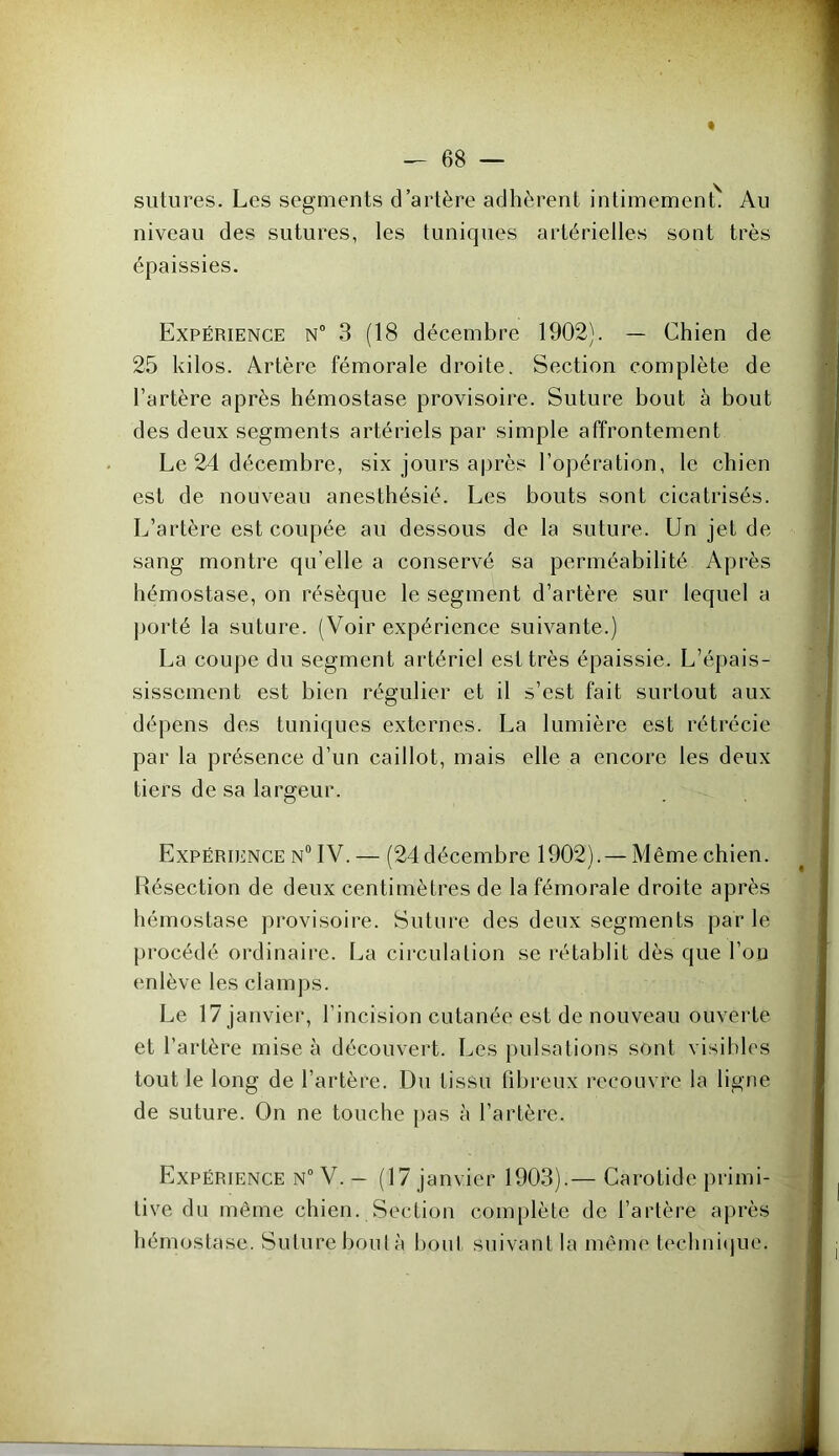 sutures. Les segments d’artère adhèrent intimement. An niveau des sutures, les tuniques artérielles sont très épaissies. Expérience n° 3 (18 décembre 1902). — Chien de 25 kilos. Artère fémorale droite. Section complète de l’artère après hémostase provisoire. Suture bout à bout des deux segments artériels par simple affrontement Le 24 décembre, six jours après l’opération, le chien est de nouveau anesthésié. Les bouts sont cicatrisés. L’artère est coupée au dessous de la suture. Un jet de sang montre qu’elle a conservé sa perméabilité Après hémostase, on résèque le segment d’artère sur lequel a porté la suture. (Voir expérience suivante.) La coupe du segment artériel est très épaissie. L’épais- sissement est bien régulier et il s’est fait surtout aux dépens des tuniques externes. La lumière est rétrécie par la présence d’un caillot, mais elle a encore les deux tiers de sa largeur. Expérience n° IV. — (24décembre 1902). —Même chien. Résection de deux centimètres de la fémorale droite après hémostase provisoire. Suture des deux segments par le procédé ordinaire. La circulation se rétablit dès que l’ou enlève les clamps. Le 17 janvier, l’incision cutanée est de nouveau ouverte et l’artère mise à découvert. Les pulsations sont visibles tout le long de l’artère. Du tissu fibreux recouvre la ligne de suture. On ne touche pas à l’artère. Expérience n° V. - (17 janvier 1903).— Carotide primi- tive du même chien. Section complète de l’artère après hémostase. Suture boula bout suivant la même technique.