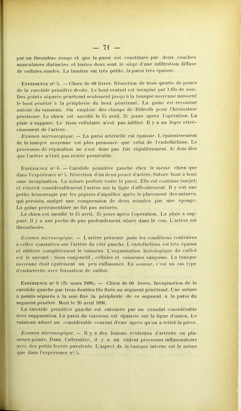 par un thrombus rouge et que la paroi est constituée par deux couches musculaires distinctes et toutes deux sont le siège d'une infiltration diffuse de cellules rondes. La lumière est très petite, la paroi très épaisse. Expérience n° 5. — Chien de 60 livres. Réseclion de trois quarts de pouce de la carotide primitive droite. Le bout central est invaginé par 3 fils de soie. Des points séparés pénétrant seulement jusqu'à la tunique moyenne unissent le bout pénétré à la périphérie du bout pénétrant. La gaine est recousue autour du vaisseau. On emploie des clamps de Billrolh pour l’hémostase provisoire. Le chien est sacrifié le 15 avril, 35 jours après I opération. La plaie a suppuré. Le tissu cellulaire n’est pas infiltré. Il y a un léger rétré- cissement de l'artère. Examen microscopique. — La paroi artérielle est épaissie. L’épaississement de la tunique moyenne est plus prononcé que celui de l’endothélium. Le processus de réparation ne s’est donc pas fait régulièrement. Je dois dire que l'artère n’était pas restée perméable. Expérience n° 6. — Carotide primitive gauche chez le même chien que dans l'expérience n° 5. Résection d’un demi pouce d’artère. Suture bout à bout sans invagination. La suture perfore toute la paroi. Elle est continue (surjet) et rétrécit considérablement l'artère sur la ligne d'affrontement. Il y eut une petite hémorragie par les piqûres d’aiguilles après le placement des sutures, qui persista, malgré une compression de deux minutes par une éponge. La gaine périvasculaire ne fut pas suturée. Le chien est sacrifié le 15 avril, 35 jours après l'opération. La plaie a sup- puré. Il y a une poche de pus profondément située dans le cou. L’artère est thrombosée. Examen microscopique. — L'artère présente juste les conditions contraires à celles constatées sur l’artère du côté gauche. L’endothélium est très épaissi cl oblitère complètement le vaisseau. L’organisation histologique du caillot est le suivant : tissu conjonctif, cellules et vaisseaux sanguins. La tunique moyenne était également un peu enflammée. En somme, c'est un cas type d’endartérite avec formation de caillot. Espérience n° 9 (25 mars 1896). — Chien de 60 livres. Invagination de la carotide gauche par trois doubles fils fixés au segment pénétrant. Une suture à points séparés à la soie fixe la périphérie de ce segment à la paroi du segment pénétré. Mort le 26 avril 1896. La carotide primitive gauche est entourée par un exsudât considérable avec suppuration. La paroi du vaisseau est épaissie sur la ligne d’union. Le vaisseau admet un considérable courant d’eau après qu'on a retiré la pièce. Examen microscopique. — Il y a des lésions évidentes d'artérile en plu- sieurs points. Dans l'adventice, il y a un violent processus inflammatoire avec des petits foyers purulents. L’aspect de la tunique interne est le même que dans l’expérience n° 5.