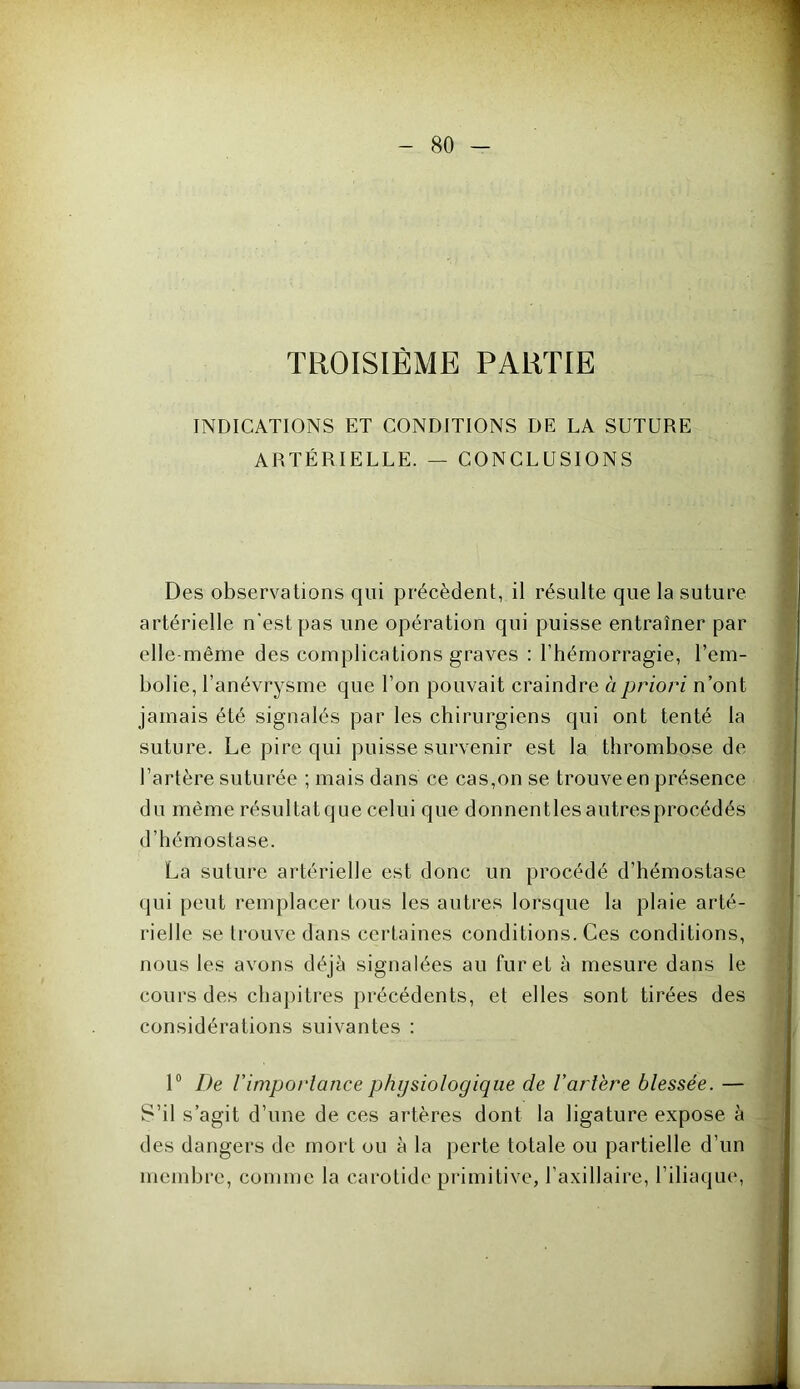 TROISIEME PARTIE INDICATIONS ET CONDITIONS DE LA SUTURE ARTÉRIELLE. — CONCLUSIONS . Des observations qui précèdent, il résulte que la suture artérielle n'est pas une opération qui puisse entraîner par elle même des complications graves : l’hémorragie, l’em- bolie, l’anévrysme que l’on pouvait craindre à priori n’ont jamais été signalés par les chirurgiens qui ont tenté la suture. Le pire qui puisse survenir est la thrombose de l’artère suturée ; mais dans ce cas,on se trouve en présence du même résultatque celui que donnentlesautresprocédés d’hémostase. La suture artérielle est donc un procédé d’hémostase qui peut remplacer tous les autres lorsque la plaie arté- rielle se trouve dans certaines conditions. Ces conditions, nous les avons déjà signalées au furet à mesure dans le cours des chapitres précédents, et elles sont tirées des considérations suivantes : 1° De Vimportance physiologique de l'arlère blessée. — S’il s’agit d’une de ces artères dont la ligature expose à des dangers de mort ou à la perte totale ou partielle d’un membre, comme la carotide primitive, l’axillaire, l’iliaque,