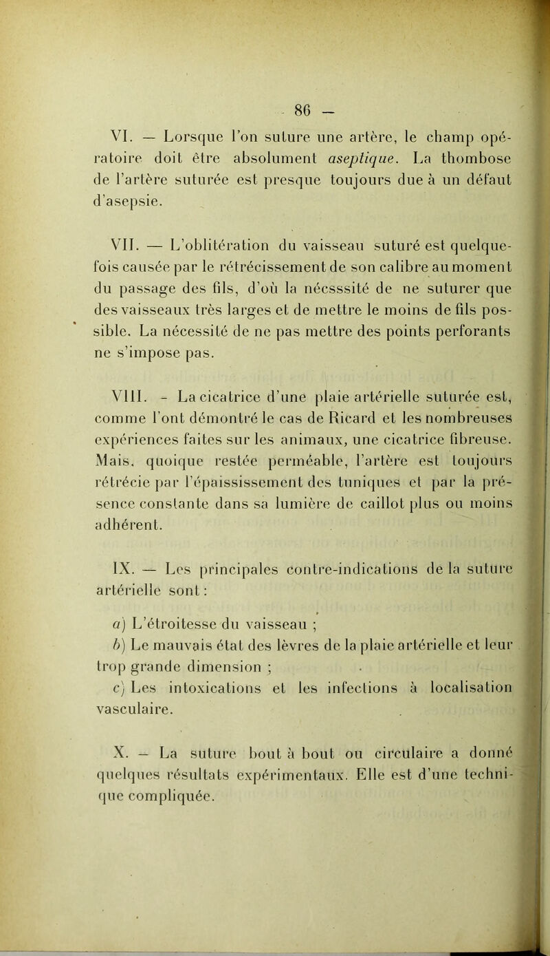 VI. — Lorsque l’on suture une artère, le champ opé- ratoire doit être absolument aseptique. La thombose de l’artère suturée est presque toujours due à un défaut d’asepsie. VIL — L’oblitération du vaisseau suturé est quelque- fois causée par le rétrécissement de son calibre au moment du passage des fils, d’où la nécsssité de ne suturer que des vaisseaux très larges et de mettre le moins de fils pos- sible. La nécessité de ne pas mettre des points perforants ne s’impose pas. VIII. - La cicatrice d’une plaie artérielle suturée est, comme l’ont démontré le cas de Ricard et les nombreuses expériences faites sur les animaux, une cicatrice fibreuse. Mais, quoique restée perméable, l’artère est toujours l'étrécie par l’épaississement des tuniques et par la pré- sence constante dans sa lumière de caillot plus ou moins adhérent. IX. — Les principales contre-indications de la suture artérielle sont : a) L’étroitesse du vaisseau ; b) Le mauvais état des lèvres de la plaie artérielle et leur trop grande dimension ; c) Les intoxications et les infections à localisation vasculaire. X. — La suture bout à bout ou circulaire, a donné quelques résultats expérimentaux. Elle est d’une techni- que compliquée.