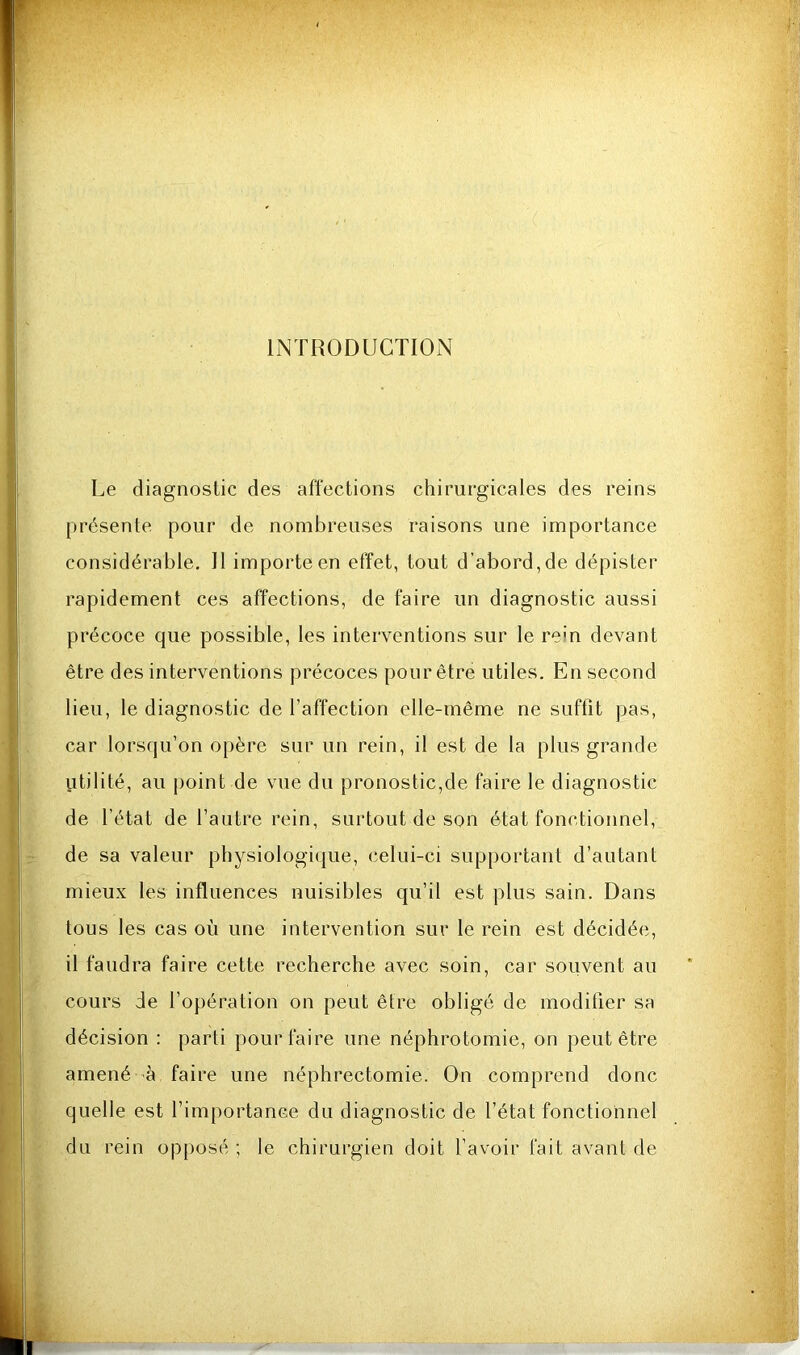 INTRODUCTION Le diagnostic des affections chirurgicales des reins présente pour de nombreuses raisons une importance considérable. Il importe en effet, tout d’abord, de dépister rapidement ces affections, de faire un diagnostic aussi précoce que possible, les interventions sur le rein devant être des interventions précoces pour être utiles. En second lieu, le diagnostic de l’affection elle-même ne suffit pas, car lorsqu’on opère sur un rein, il est de la plus grande iitilité, au point de vue du pronostic,de faire le diagnostic de l’état de l’autre rein, surtout de son état fonctionnel, de sa valeur physiologique, celui-ci supportant d’autant mieux les influences nuisibles qu’il est plus sain. Dans tous les cas où une intervention sur le rein est décidée, il faudra faire cette recherche avec soin, car souvent au cours de l’opération on peut être obligé de modifier sa décision ; parti pour faire une néphrotomie, on peut être amené à faire une néphrectomie. On comprend donc quelle est l’importance du diagnostic de l’état fonctionnel du rein opposé ; le chirurgien doit l’avoir fait avant de