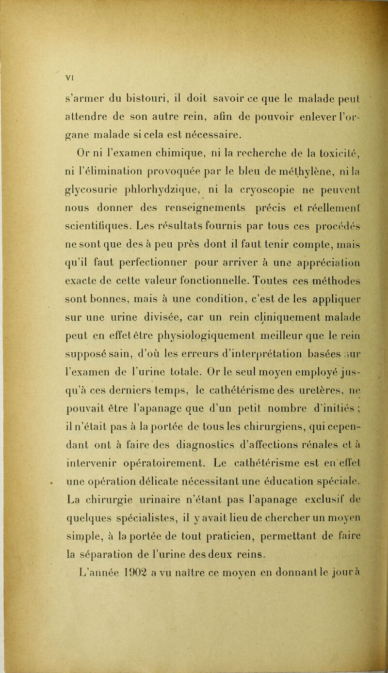 s’armer du bistouri, il doit savoir ce que le malade peut attendre de son autre rein, afin de pouvoir enlever l’or- gane malade si cela est nécessaire. Or ni l’examen chimique, ni la recherche de la toxicité, ni l’élimination provoquée par le bleu de méthylène, ni la glycosurie phlorhydzique, ni la cryoscopie ne peuvent nous donner des renseignements précis et réellement scientiliques. Les résultats fournis par tous ces procédés ne sont que des à peu près dont il faut tenir compte, mais qu’il faut perfectionner pour arriver à une appréciation exacte de cette valeur fonctionnelle. Toutes ces méthodes sont bonnes, mais à une condition, c’est de les appliquer sur une urine divisée, car un rein cUniquement malade peut en effet être physiologiquement meilleur que le rein supposé sain, d’où les erreurs d’interprétation basées :hii‘ l’examen de l’urine totale. Or le seul moyen employé jus- qu’à ces derniers temps, le cathétérisme des uretères, ne pouvait être l’apanage que d’un petit nombre d’initiés ; il n’était pas à la portée de tous les chirurgiens, qui cepen- dant ont à faire des diagnostics d’affections rénales et à intervenir opératoirement. Le cathétérisme est en effet une opération délicate nécessitant une éducation spéciale. La chirurgie urinaire n’étant pas l’apanage exclusif de quelques spécialistes, il y avait lieu de chercher un moyen simple, à la portée de tout praticien, permettant de faire la séparation de l’urine des deux reins. L’année 1902 a vu naître ce moyen en donnant le jour à