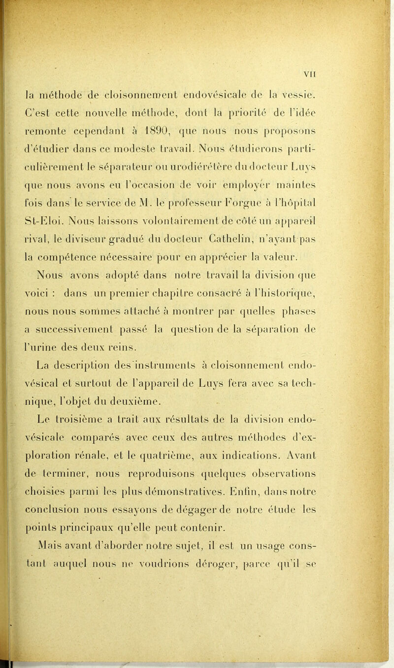 la méthode de cloisonnement endovésicale de la vessie. C’est cette nouvelle méthode, dont la priorité de l’idée remonte cependant à 1890, que nous nous proposons d’étudier dans ce modeste travail. Nous étudierons parti- culièrement le séparateur ou urodiérétère du docteur Luys que nous avons eu l’occasion de voir employer maintes t'ois dans le service de ]\1. le professeur Forgue à l’hôpital St-Eloi. Nous laissons volontairement de côté un appareil rival, le diviseur gradué du docteur Cathelin, n’ayant pas la compétence nécessaire pour en apprécier la valeur. Nous avons adopté dans notre travail la division que voici : dans un premier chapitre consacré à l’historique, nous nous sommes attaché à montrer par quelles phases a successivement passé la question de la séparation de l’urine des deux reins. La description des'instruments à cloisonnement endo- vésical et surtout de l’appareil de Luys fera avec sa tech- nique, l’objet du deuxième. Le troisième a trait aux résultats de la division endo- vésicale comparés avec ceux des autres méthodes d’ex- ploration rénale, et le quatrième, aux indications. Avant de terminer, nous reproduisons quelques observations choisies parmi les plus démonstratives. Enfin, dans notre conclusion nous essayons de dégager de notre étude les points principaux qu’elle peut contenir. Mais avant d’aborder notre sujet, il est un usage cons- tant auquel nous no voudrions déroger, parce qu’il se