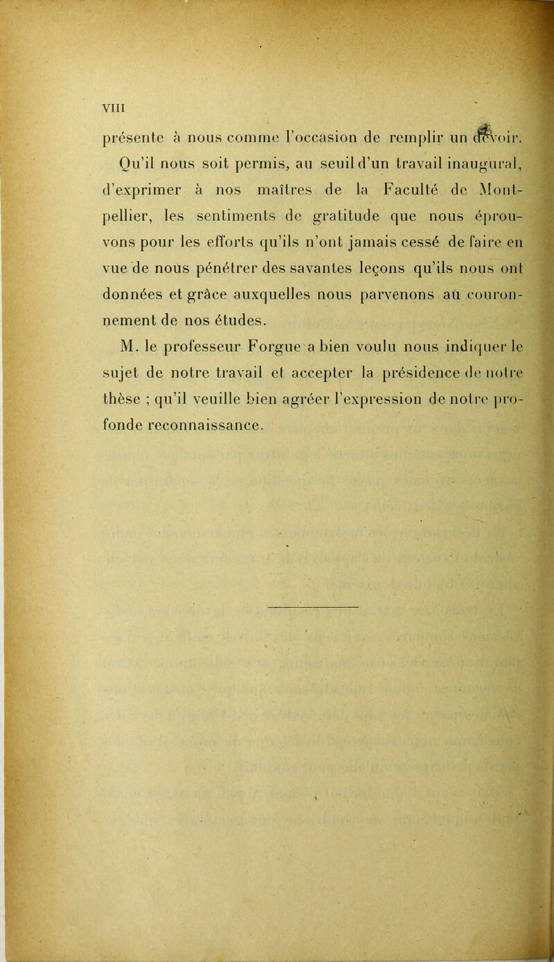 présente à nous comme l’occasion de remplir un dmoir. Qu’il nous soit permis, au seuil d’un travail inaugural, d’exprimer à nos maîtres de la Faculté de Mont-’ pellier, les sentiments de gratitude que nous éprou- vons pour les efforts qu’ils n’ont jamais cessé de faire en vue de nous pénétrer des savantes leçons qu’ils nous ont données et grâce auxquelles nous parvenons aù couron- nement de nos études. M. le professeur Forgue abien voulu nous indiquer le sujet de notre travail et accepter la présidence de noli'e thèse : qu’il veuille bien agréer l’expression de notre pro- fonde reconnaissance.