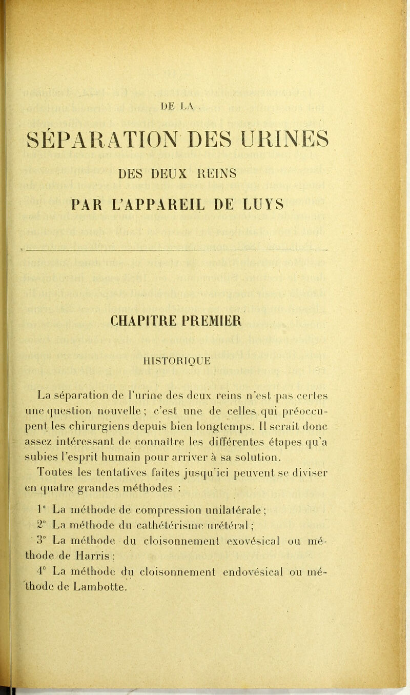 DES URINES DES DEUX UEINS PAR L’APPAREIL DE LUYS CHAPITRE PREMIER HISTORIQUE La séparation de l’urine des deux reins n’est pas certes une question nouvelle ; c’est une de celles qui préoccn- pent les chirurgiens depuis bien longtemps. Il serait donc assez intéressant de connaître les différentes étapes qu’a subies l’esprit humain pour arriver à sa solution. Toutes les tentatives faites jusqu’ici peuvent se diviser en quatre grandes méthodes : 1“ La méthode de compression unilalérale; 2° La méthode du cathétérisme urétéral; 3° La méthode du cloisonnement exovésical ou mé- thode de Harris ; 4“ La méthode du cloisonnement endovésical ou mé- thode de Lambotte. SEPARATION