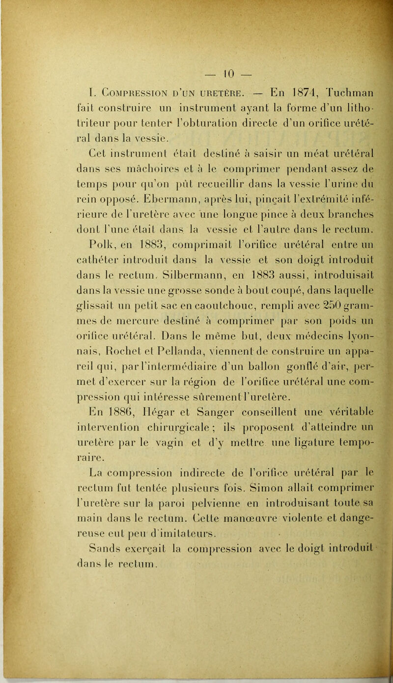 I. Compression d’un uretère. — En 1874, Tuchman fait construire un instrument ayant la forme d’un litho- triteur pour tenter l’obturation directe d’un orifice urété- ral dans la vessie. Cet instrument était destiné à saisir un méat urétéral dans ses mâchoires et à le comprimer pendant assez de temps pour qu’on |)iit recueillir dans la vessie l’iirine du rein opposé. Ebermann, après lui, pinçait l’extrémité infé- rieure de l’uretère avec une longue pince à deux branches dont l’une était dans la vessie et l’autre dans le rectum. Polk, en 1883, comprimait l’orifice urétéral entre un cathéter introduit dans la vessie et son doigt introduit dans le rectum. Silbermann, en 1883 aussi, introduisait dans la vessie une grosse sonde à bout coupé, dans laquelle glissait un petit sac en caoutchouc, rempli avec 250 gram- mes de mercure destiné à comprimer par son poids un orifice urétéral. Dans le même but, deux médecins lyon- nais, Rochet et Pellanda, viennent de construire un appa- reil qui, par l’intei'inédiaire d’un ballon gonflé d’air, per- met d’exercer sur la région de l’orifice urétéral une com- pression qui intéresse sûrement l’uretère. En 1886, Hégar et Sanger conseillent une véritable intervention chirurgicale; ils proposent d’atteindre un uretère par le vagin et d’y mettre une ligature tempo- raire. La compression indirecte de l’orifice urétéral par le rectum fut tentée jilusieurs fois. Simon allait comprimer l’uretère sur la paroi pelvienne en introduisant toute sa main dans le rectum. Cette manœuvre violente et dange- reuse eut [>eu d'imitateurs. Sands exerçait la compression avec le doigt introduit dans le rectum.