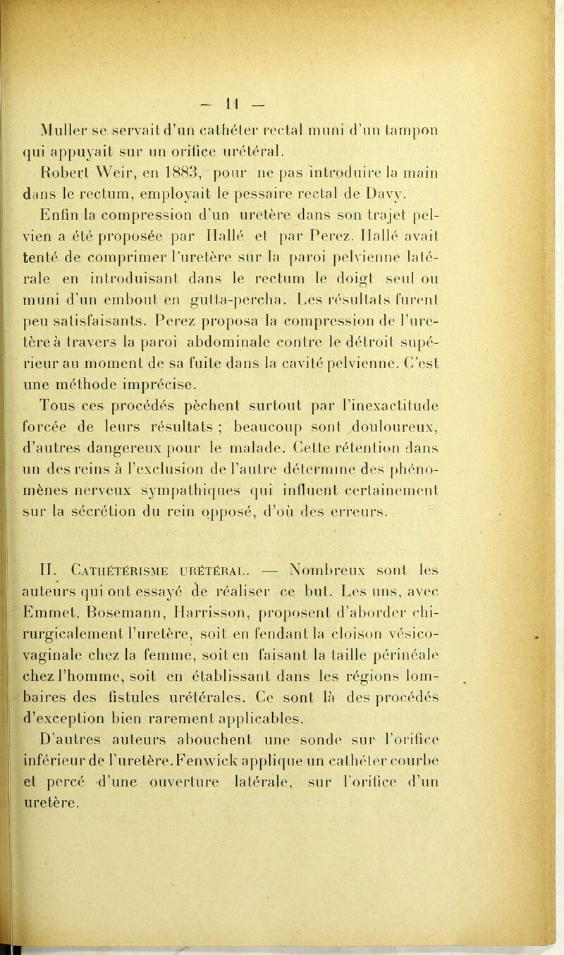 Muller se servait d’un cathéter rectal muni d’uii tampon (jui appuyait sur un orifice urétéral. Robert Weir, eu 1883, pour ne pas introduire la main dans le rectum, employait le pessaire rectal de Davy. Enfin la compression d’un uretère dans son trajet pel- vien a été proposée par Hallé et par Pei'ez. Ilallé avait tenté de com|)rimer l’uretère sur la |)aroi pelvienne laté- rale en introduisant dans le rectum le doigt seul ou muni d’un embout en gutta-j)erclia. Les résultats funmt peu satisfaisants. Ferez proposa la compression de l’ure- tère à travers la paroi abdominale contre le détroit supé- rieur au moment de sa fuite dans la cavité pelvienne. C’est une méthode imprécise. Tous ces procédés pèchent surtout par l’inexactitude forcée de leurs résultats ; beaucoup sont douloureux, d’autres dangereux pour le malade. Cette rétenticui dans un des reins à l’exclusion de l’autre détermine des phéno- mènes nerveux sympathiques qui influent certainement sur la sécrétion du rein opposé, d’où des erreurs. II. C.VTiiÉTÉRiSME URÉTÉRAL. — Nombreux sont les auteurs qui ont essayé de réaliser ce but. Les uns, avec Emmet, Bosemann, Ilarrisson, proposent d’aborder chi- rurgicalement l’uretère, soit en fendant la cloison vésico- vaginale chez la femme, soit en faisant la taille périnéale chez l’homme, soit en établissant dans les régions lom- baires des fistules urétérales. Ce sont là des procédés d’exception bien rarement applicables. D’autres auteurs abouchent une sonde sur l’orifice inférieur de l’uretère. Eenwick applique un cathéter courbe et percé d’une ouverture latérale, sur forifice d’un uretère.