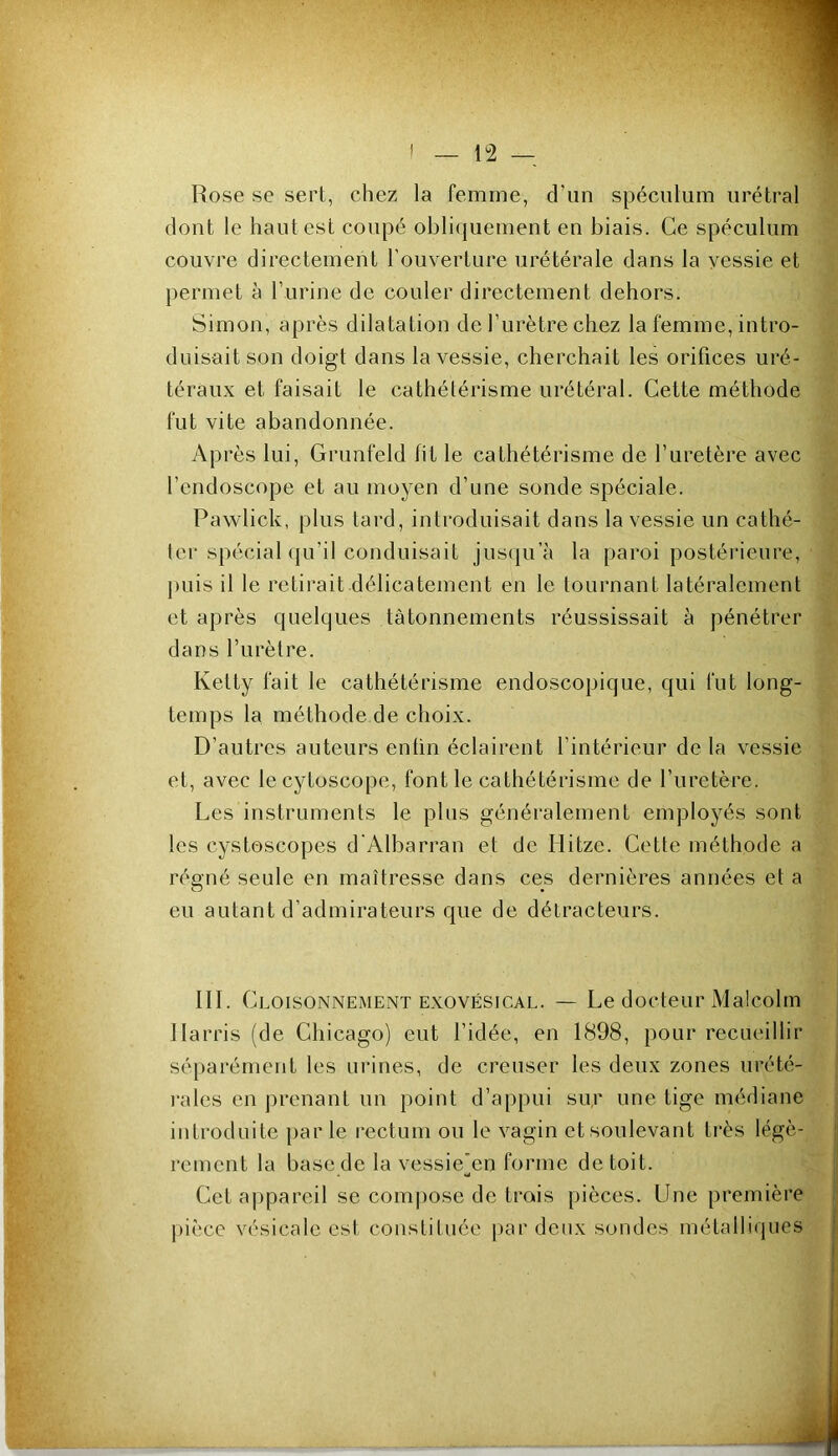 Rose se sert, chez la femme, d’un spéculum urétral dont le haut est coupé obliquement en biais. Ce spéculum couvre directement l’ouverture urétérale dans la vessie et permet à l’urine de couler directement dehors. Simon, après dilatation de l’urètre chez la femme, intro- duisait son doigt dans la vessie, cherchait les orifices uré- téraux et faisait le cathétérisme urétéral. Cette méthode fut vite abandonnée. Après lui, Grunfeld fit le cathétérisme de l’uretère avec l’endoscope et au moyen d’une sonde spéciale. Pawlick, plus tard, introduisait dans la vessie un cathé- ter spécial qu’il conduisait jusqu’à la paroi postérieure, puis il le retirait délicatement en le tournant latéralement et après quelques tâtonnements réussissait à pénétrer dans l’urèlre. Ketty fait le cathétérisme endoscopique, qui fut long- temps la méthode de choix. D’autres auteurs enfin éclairent l’intérieur de la vessie et, avec lecytoscope, font le cathétérisme de l’uretère. Les instruments le plus généralement employés sont les cystôscopes d'Albarran et de Hitze. Cette méthode a régné seule en maîtresse dans ces dernières années et a eu autant d’admirateurs que de détracteurs. III. Cl oisoNNEMENT EXOVÉSiCAL. — Le docteur Malcolm Harris (de Chicago) eut l’idée, en 1898, pour recueillir sé[)arément les urines, de creuser les deux zones urété- rales en prenant un point d’appui su,r une tige médiane introduite par le rectum ou le vagin et soulevant très légè- rement la base de la vessie'en forme de toit. Cet appareil se com])ose de trois pièces. Une première pièce vésicale est, constituée par deux sondes métalliques