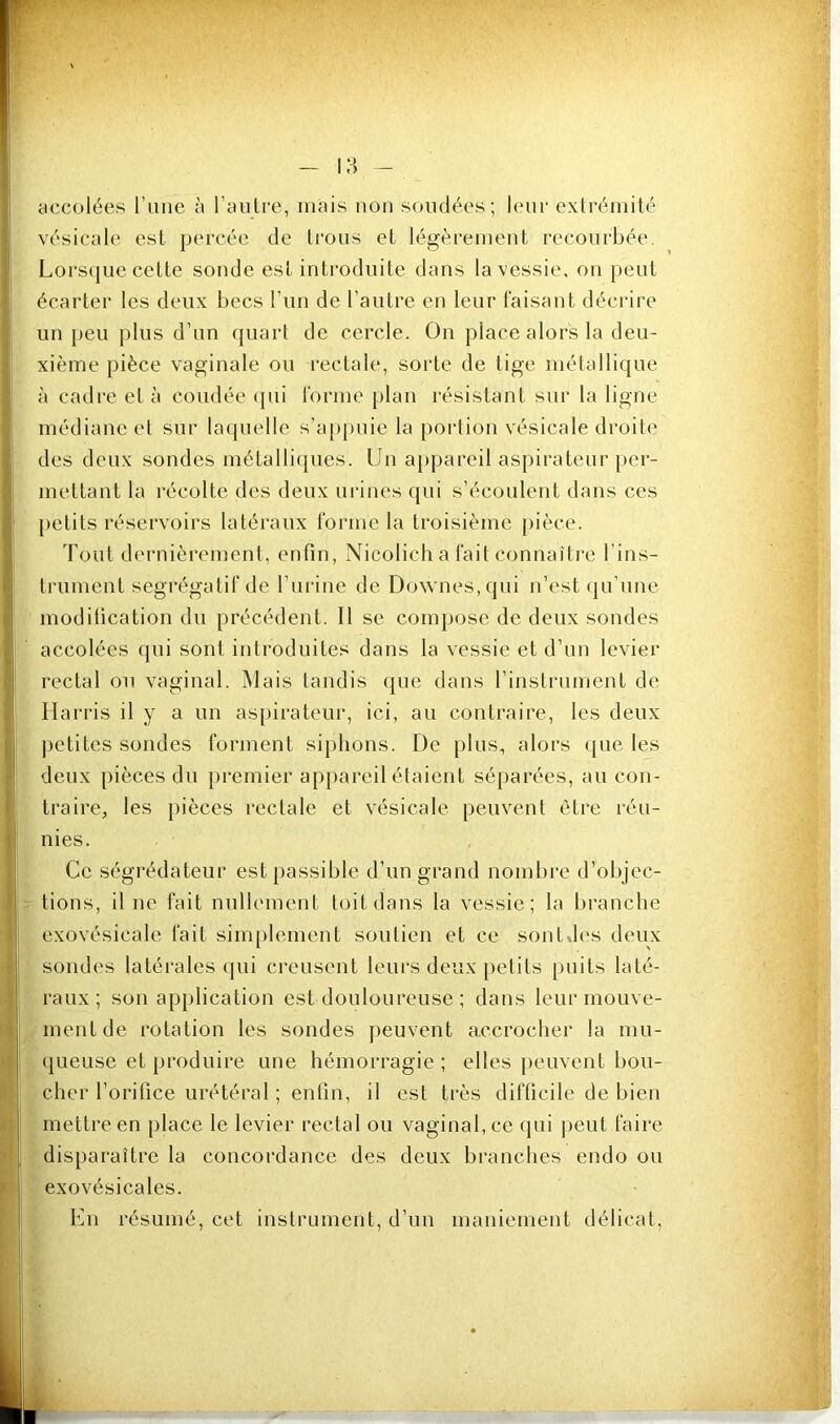 I accolées l’iine à l’aulre, mais non sondées; leur exlrémité ; vésicale est percée de trous et légèrement recourbée, ; Lors(|ue cette sonde est introduite dans la vessie, on peut écarter les deux becs l’iin de l’autre en leur faisant décrire un peu plus d’un quart de cercle. On place alors la deu- xième pièce vaginale ou l'ectale, sorte de tige métallique à cadre et à coudée (jui forme plan résistant sur la ligne médiane et sur laquelle s’a[)puie la portion vésicale droite ; des deux sondes métallicpies. Un a|)pareil aspirateur pér- il mettant la récolte des deux urines qui s’écoulent dans ces II [)etits réservoirs latéraux forme la troisième pièce. 'y Tout dernièrement, enfin, Nicolicha fait connaître l’ins- f trument ségrégatif de ruiâne de Downes.qui n’est (ju’une J i ' modification du précédent. Il se compose de deux sondes ^ accolées (iiii sont introduites dans la vessie et d’un levier ♦I J rectal ou vaginal. Mais tandis que dans l’instrument de v| Harris il y a un aspirateur, ici, au contraire, les deux ij j)etites sondes forment siphons. De plus, alors que les -1 deux pièces du premier appareil étaient séparées, au con- Ij traire, les pièces rectale et vésicale peuvent être réu- I nies. Ce ségrédateur est passible d’un grand nombre d’objec- I tions, il ne fait nullement toit dans la vessie; la branche exovésicale fait simplement soutien et ce sontdes deux sondes latérales qui creusent leurs deux petits puits laté- raux; son application est douloureuse ; dans leur inouve- I ment de rotation les sondes peuvent accrocher la mu- ' queuse et produire une hémorragie; elles peuvent bou- cher l’orifice urétéral ; enfin, il est très difficile de bien mettre en place le levier rectal ou vaginal, ce qui peut faire • I disparaître la concordance des deux branches endo ou / exovésicales. I l'hi résumé, cet instrument, d’un maniement délicat.