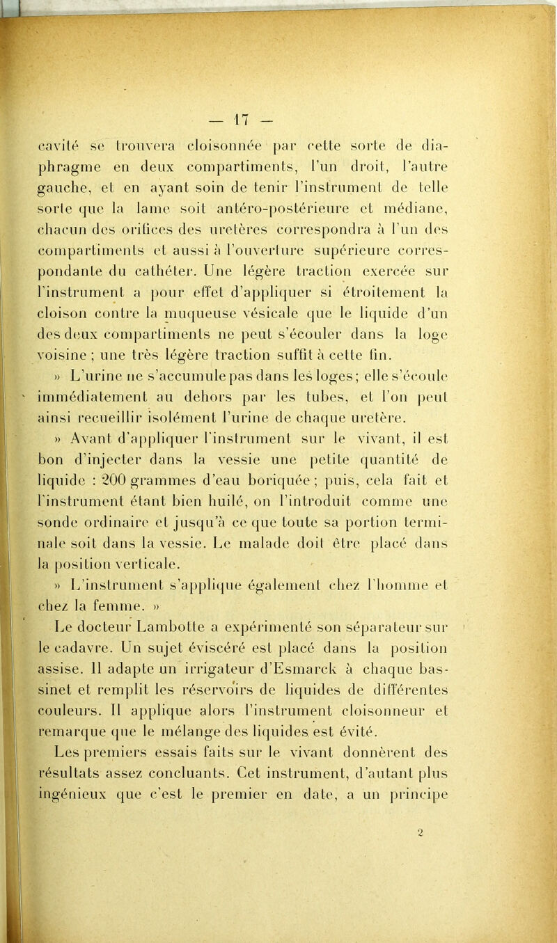 cnvilt' se trouvera cloisonnée par cette sorte de dia- phragme en deux compartiments, l’un droit, l’autre gauche, et en ayant soin de tenir l’instrument de telle sorte (pie la lame soit antéro-jiostérieure et médiane, chacun des orilices des uretères correspondi’a à l’un des compartiments et aussi h l’ouverture supérieure corres- pondante du cathéter. Une légère traction exercée sur l’instrument a pour effet d’appliijuer si étroitement la cloison contre la muqueuse vésicale que le liquide d’un des dtîLix comjiartiments ne peut s’écouler dans la loge voisine; une très légère traction suftit à cette lin. » L’urine ne s’accumule pas dans les loges; elle s’écoule immédiatement au dehors par les tubes, et l’on jieut ainsi recueillir isolément l’urine de chaque uretère. » Avant d’appliquer l'instrument sur le vivant, il est bon d’injecter dans la vessie une petite quantité de liquide : 200 grammes d’eau boriquée ; puis, cela fait et l’instrument étant bien huilé, on l’introduit comme une sonde ordinaire et jusqu’à ce que toute sa portion termi- nale soit dans la vessie. Le malade doit être placé dans la position verticale. » L’instrument s’appliipie également chez l’homme et chez la femme. » Le docteur Lambotle a expérimenté son séparateur sui* le cadavre. Un sujet éviscéré est jilacé dans la position assise. 11 adapte un irrigateur d’Esmarck à chaque bas- sinet et remplit les réservoirs de liquides de différentes couleurs. Il applique alors l’instrument cloisonneur et remarque que le mélange des liquides est évité. Les premiers essais faits sur le vivant donnèrent des résultats assez concluants. Cet instrument, d’autant plus ingénieux que c’est le premier en date, a un principe 2