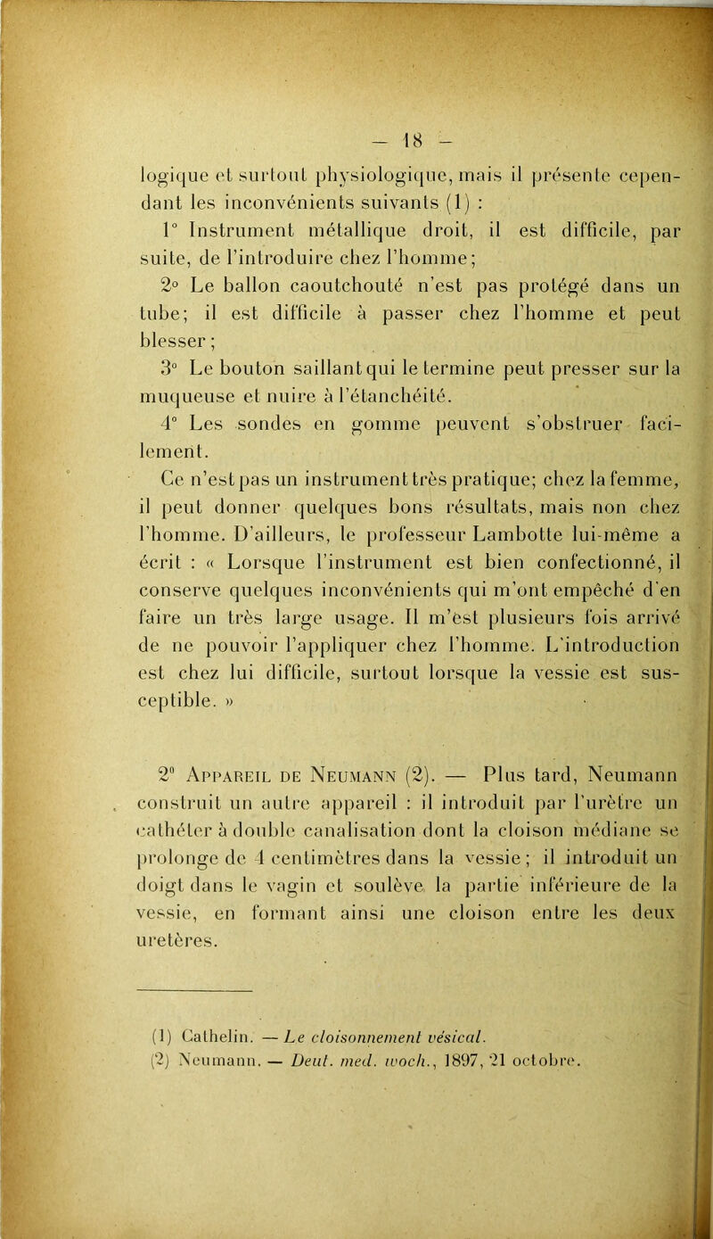 logique et surtoiiL physiologique, mais il présente cepen- dant les inconvénients suivants (1) : r Instrument métallique droit, il est difficile, par suite, de l’introduire chez l’homme; 2° Le ballon caoutchouté n’est pas protégé dans un tube; il est difficile à passer chez l’homme et peut blesser ; 3 Le bouton saillant qui le termine peut presser sur la muqueuse et nuire à l’étanchéité. 4“ Les sondes en gomme peuvent s’obstruer faci- lement. Ce n’est pas un instrument très pratique; chez la femme, il peut donner quelques bons résultats, mais non chez l’homme. D’ailleurs, le professeur Lambotte lui-même a écrit : « Lorsque l’instrument est bien confectionné, il conserve quelques inconvénients qui m’ont empêché d’en faire un très large usage. Il m’êst plusieurs fois arrivé de ne pouvoir l’appliquer chez l’homme. L’introduction est chez lui difficile, surtout lorsque la vessie est sus- ceptible. » 2“ Appareil de Neumann (2). — Plus tard, Neumann construit un autre appareil : il introduit par l’urètre un cathéter à double canalisation dont la cloison médiane se [irolonge de 1 centimètres dans la vessie; il introduit un doigt dans le vagin et soulève la partie inférieure de la vessie, en formant ainsi une cloison entre les deux uretères. (1) Calhelin. —Le cloisonnement vésical. (2) Neumann. — Deul. med. ivocli., 1897, 21 octobre.