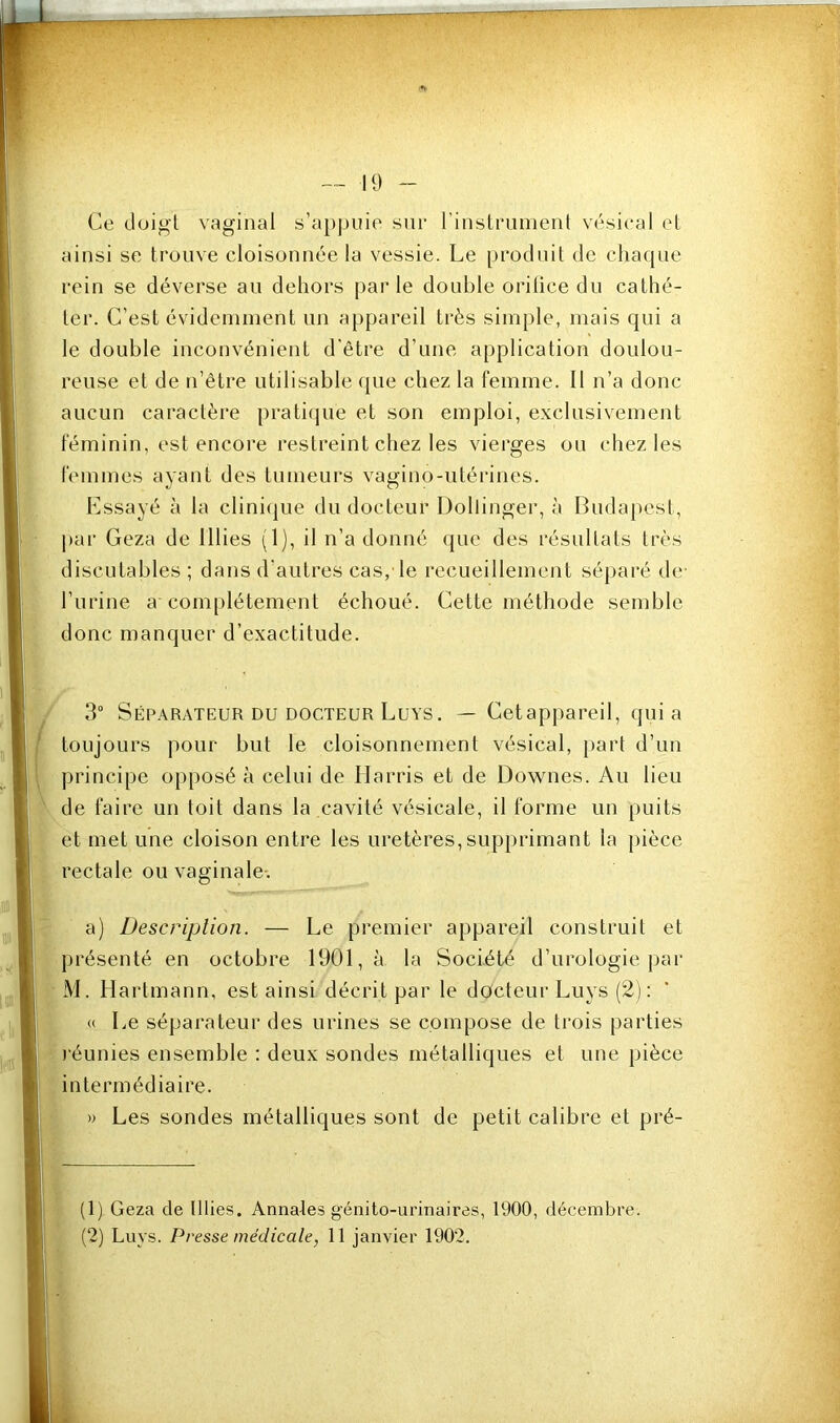 Ce doigl vaginal s’appuie sur rinslrunienl vésical el ainsi se trouve cloisonnée la vessie. Le produit de chaque rein se déverse an dehors par le double orilice du cathé- ter. C’est évidemment un appareil très simple, mais qui a le double inconvénient d'être d’une application doulou- reuse et de n’être utilisable que chez la femme. Il n’a donc aucun caractère praticpie et son emploi, exclusivement féminin, est encoi’e restreint chez les vierges ou chez les femmes ayant des tumeurs vagino-utérines. Lssayé à la clini(|ue du docteur Dollinger, à Budapest, j)ar Geza de illies (1), il n’a donné ({ue des résultats très discutables ; dans d’autres cas, le recueillement séparé de- l’urine a com[)létement échoué. Cette méthode semble donc manquer d’exactitude. 3“ Séparateur DU DOCTEUR Luys. — Cetappareil, quia toujours pour but le cloisonnement vésical, part d’un principe opposé à celui de Harris et de Downes. Au lieu de faire un toit dans la cavité vésicale, il forme un puits et met une cloison entre les uretères,supprimant la pièce rectale ou vaginale-. a) iJescriplion. — Le premier appareil construit et présenté en octobre 1901, à la Société d’urologie par M. Hartmann, est ainsi décrit par le docteur Luys (2): « Le séparateur des urines se compose de trois parties l’éunies ensemble : deux sondes métalliques et une pièce intermédiaire. » Les sondes métalliques sont de petit calibre et pré- (1) Geza de Illies. Annales génito-urinaires, 1900, décembre. (2) Luys. Presse médicale, 11 janvier 1902.