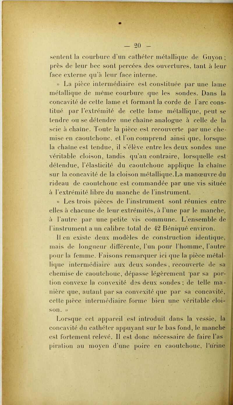 sentent la courbure d’nn cathéter métallique de Gnyon ; près de leur bec sont percées des ouvertures, tant à leur face externe qu’à leur face interne. » La pièce intermédiaire est constituée par une lame métallique de même courbure que les sondes. Dans la concavité de cette lame et formant la corde de l’arc cons- titué par l’extrémité de cette lame métallique, peut se tendre ou se détendre une chaîne analogue à celle de la scie à chaîne. Toute la pièce est recouverte par une che- mise en caoutchouc, et l’on comprend ainsi que, lorsque la chaîne est tendue, il s’élève entre les deux sondes une véritable cloison, tandis qu’au contraire, lorsquelle est détendue, l’élasticité du caoutchouc applique la chaîne sur la concavité de la cloison métallique.La manœuvre du rideau de caoutchouc est commandée par une vis située à l’extrémité libre du manche de l’instrument. » Les trois pièces de l’instrument sont réunies entre elles à chacune de leur extrémités, à l’une par le manche, à l’autre par une petite vis commune. L’ensemble de l’instrument a un calibre total de 42 Béniqué environ. 11 en existe deux modèles de construction identique, mais de longueur différente, l’un pour l’homme, l’autre pour la femme. Faisons remarquer ici que la pièce métal- lique intermédiaire aux deux sondes, recouverte de sa chemise de caoutchouc, dépasse légèrement par sa por- j tion convexe la convexité des deux sondes; de telle ma- | nière que, autant par sa convexité que par sa concavité, 1 cette pièce intermédiaire forme bien une véritable cloi- | son. » Lorsque cet appareil est introduit dans la vessie, la i concavité du cathéter appuyant sur le bas fond, le manche . est fortement relevé. 11 est donc nécessaire de faire l’as i [•iration au moyen d’une poire en caoutchouc, Lurine |