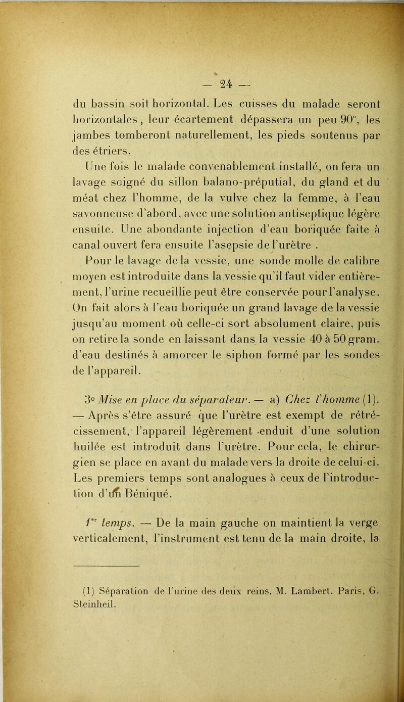 du bassin soit horizontal. Les cuisses du malade seront horizontales, leur écartement dépassera un peu 90°, les jambes tomberont naturellement, les pieds soutenus par des étriers. Une fois le malade convenablement installé, on fera un lavage soigné du sillon balano-préputial, du gland et du méat chez l’homme, de la vulve chez la femme, à l’eau savonneuse d’abord, avec une solution antiseptique légère ensuite. Une abondante injection d’eau bofiquée faite à canal ouvert fera ensuite l’asepsie de l’urètre . Pour le lavage delà vessie, une sonde molle de calibre moyen est introduite dans la vessie qu’il faut vider entière- ment, l’urine recueillie peut être conservée pour l’analyse. On fait alors à l’eau boriquée un grand lavage de la vessie jusqu’au moment où celle-ci sort absolument claire, puis on retire la sonde en laissant dans la vessie 40 à 50gram. d’eau destinés à amorcer le siphon formé par les sondes de l’appareil. 3° Mise en place du séparateur. — a) Chez Vhomme (1). — Après s’être assuré que l’urètre est exempt de rétré- cissement, l’appareil légèrement -enduit d’une solution huilée est inti'oduit dans l’urètre. Pour cela, le chirur- gien se place en avant du malade vers la droite de celui-ci. Les premiers temps sont analogues à ceux de l’introduc- tion d’if^ Béniqué. /''■ temps. — De la main gauche on maintient la verge verticalement, l’instrument est tenu de la main droite, la (1) Séparation de Turine des deux reins. M. Lambert. Paris, G. SLeinlieil.