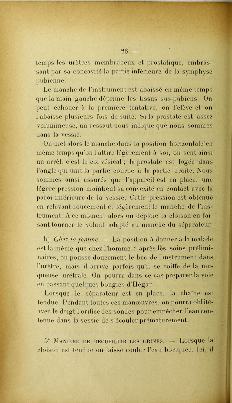 temps les urètres membraneux et prostatique, embras- sant par sa concavité la partie inférieure de la symphyse pubienne. Le manche de l’instrument est abaissé en même temps que la main gauche déprime les tissus sus-pubiens. On peut échouer à la première tentative, on l’élève el on l’abaisse plusieurs fois de suite. Si la [)rostate est assez volumineuse, un ressaut uous indique que nous sommes dans la vessie. On met alors le manche dans la position horizontale en même temps qu’on l’attire légèrement à soi, on sent ainsi un arrêt, c’est le col vésical ; la prostate est logée dans l’angle qui unit la partie courbe à la partie droite. Nous sommes ainsi assurés que l’appareil est en place, une légère pression maintient sa convexité en contact avec la paroi inférieure de la vessie, Cette pression est obtenue en relevant doucement et légèrement le manche de l’ins- trument. Ace moment alors on déploie la cloison en fai- sant tourner le volant adapté au manche du séparateur. b) Chez la femme. — La position à donner à la malade est la même (jue chez l’homme : après lès soins prélimi- naires, on pousse doucement le bec de l’instrument dans l’urètre, mais il arrive parfois qu’il se coiffe de la mu- queuse urétrale. On pourra dans ce cas préparer la voie en passant quelques bougies d’Hégar. Lorsque le séparateur est en place, la chaîne est tendue. Pendant toutes ces manœuvres, on pourra oblité- avec le doigt l’orifice des sondes pour empêcher l’eau con- tenue dans la vessie de s’écouler prématurément. 5° Manière de recueillir les urines. — Lorsque la cloison est tendue on laisse couler l’eau boiaquée. Ici, il