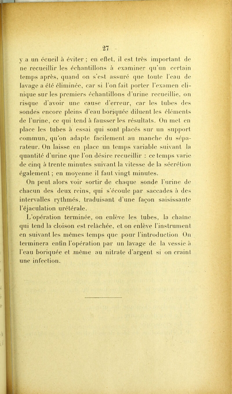 y a un écueil à éviter ; eu eflet, il est très important de ne recueillir les échantillons à examiner qu’un certain temps après, quand on s’est assuré que toute l’eau de lavage a été éliminée, car si l’on fait porter l’examen cli- nique sur les premiers échantillons d’urine recueillie, on risque d’avoir une cause d’erreur, car les tubes des sondes encore pleins d’eau l)ori(juée diluent les éléments de l’urine, ce qui tend cà fausser les résultats. On met en place les tubes à essai qui sont placés sur un supj)ort commun, qu’on ada[)te facilement au manche du séjja- rateur. On laisse en place un tem])s variable suivant la quantité d’urine que l’on désire recueillir : ce temps varie de cinq h trente minutes suivant la vitesse de la sécrétion également ; en moyenne il faut vingt minutes. On peut alors voir sortir de chaque sonde l’urine de chacun des deux reins, qui s’écoule par saccades à des intervalles rythmés, traduisant d’une façon saisissante l’éjaculation urétérale. L’opération terminée, on enlève les tubes, la chaîne qui tend la cloison est relâchée, et on enlève l’instrument en suivant les mêmes temps que pour rintroduction On terminera enfin l’opération jjar un lavage de la vessie à l’eau boriquée et même au nitrate d’argent si on craint une infection.