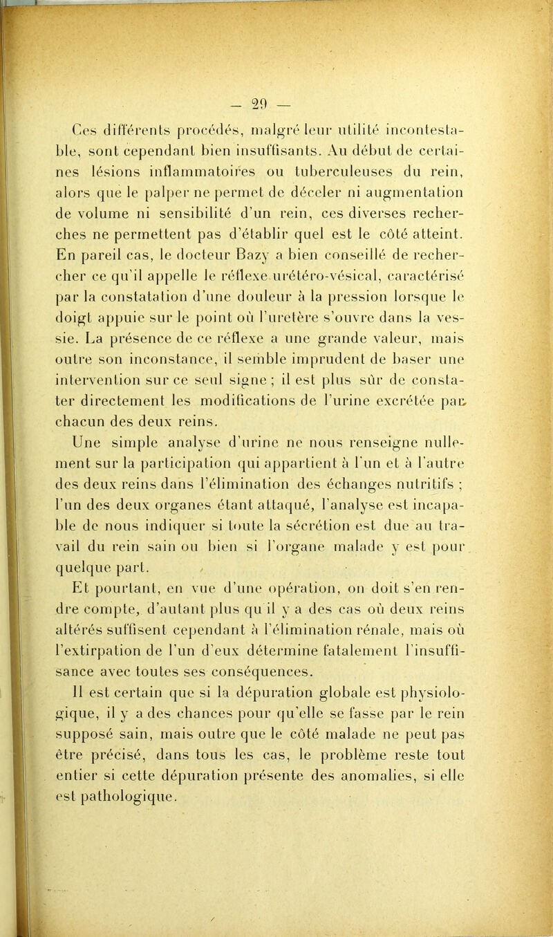 — 20 — Ces dilTéreiits procédés, malgré leur lUiliLé ineoiilesla- hle, sont cependant bien insuftisants. Au début de certai- nes lésions inflammatoires ou tuberculeuses du rein, alors que le [)aljjer ne permet de déceler ni augmentation de volume ni sensibilité d’un rein, ces diverses recher- ches ne permettent pas d’établir quel est le côté atteint. En pareil cas, le docteur Bazj a bien conseillé de recher- cher ce qu’il ap[)clle le rétle.xe urétéro-vésical, caractérisé par la constatation d’une douleur à la pression lorsque le doigt appuie sur le point où l’ui'etère s’ouvre dans la ves- sie. La présence de ce réfle.ve a une grande valeur, mais outre sou inconstance, il semble imprudent de l)aser une intei'vention sur ce seul signe; il est |)lus siu‘ de consta- ter directement les modihcations de l’urine excrétée j)ar, chacun des deux reins. Une sinqîle analyse d’urine ne nous renseigne nulle- ment sur la participation qui appartient à l’im et à l’autre des deux reins dans l’élimination des échanges nutritifs ; l’un des deux organes étant attaqué, l’analyse est incapa- ble de nous indiquer si toute la sécrétion est due au tra- vail du rein sain ou bien si l’organe malade y est pour quelque part. Et pourtant, en vue d’une opération, on doit s’en ren- dre compte, d’autant plus qu il y a des cas où deux reins altérés suffisent cependant ù l’élimination rénale, mais où l’extirpation de l’un d’eux détermine fatalement l’insuffi- sance avec toutes ses conséquences. 11 est certain que si la dépuration globale est physiolo- gique, il y a des chances pour qu’elle se fasse par le rein supposé sain, mais outre que le côté malade ne peut pas être précisé, dans tous les cas, le problème reste tout entier si cette dépuration présente des anomalies, si elle est pathologique.