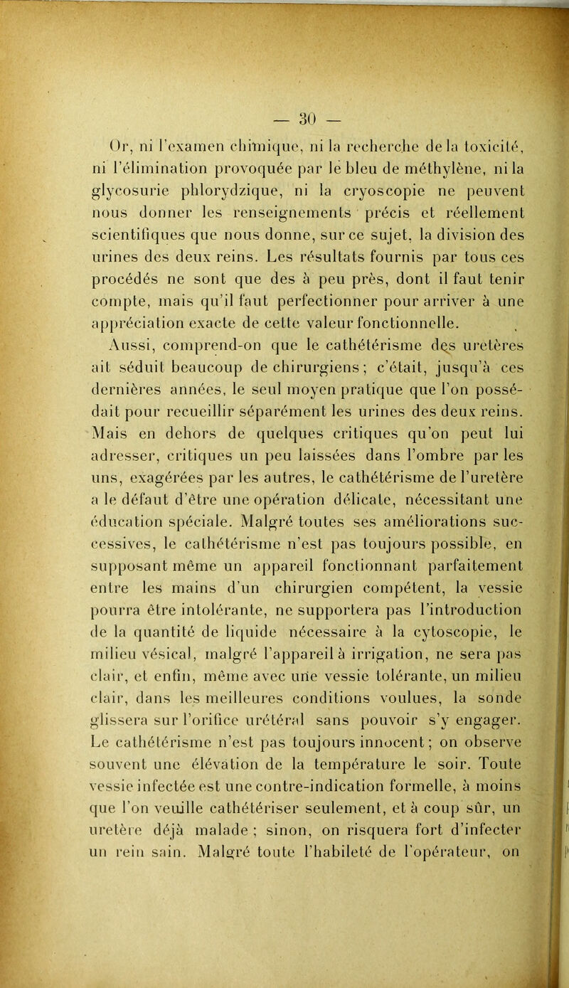 Or, ni l’examen chimique, ni la recherche delà toxicité, ni l’élimination provoquée par le bleu de méthylène, ni la glycosurie phlorydzique, ni la cryoscopie ne peuvent nous donner les renseignements précis et réellement scientifiques que nous donne, sur ce sujet, la division des urines des deux reins. Les résultats fournis par tous ces procédés ne sont que des à peu près, dont il faut tenir compte, mais qu’il faut perfectionner pour arriver à une appréciation exacte de cette valeur fonctionnelle. Aussi, comprend-on que le cathétérisme dq^s uretères ait séduit beaucoup de chirurgiens ; c’était, jusqu’à ces dernières années, le seul moyen pratique que l’on possé- dait pour recueillir séparément les urines des deux reins. Mais en dehors de quelques critiques qu’on peut lui adresser, critiques un peu laissées dans l’ombre par les uns, exagérées par les autres, le cathétérisme de l’uretère a le défaut d’être une opération délicate, nécessitant une éducation spéciale. Malgré toutes ses améliorations suc- cessives, le cathétérisme n’est pas toujours possible, en supposant même un appareil fonctionnant parfaitement entre les mains d’un chirurgien compétent, la vessie pourra être intolérante, ne supportera pas l’introduction de la quantité de liquide nécessaire à la cytoscopie, le milieu vésical, malgré l’appareil à irrigation, ne sera pas clair, et enfin, même avec une vessie tolérante, un milieu clair, dans les meilleures conditions voulues, la sonde glissera sur l’orifice urétéral sans pouvoir s’y engager. Le cathétérisme n’est pas toujours innocent ; on observe souvent une élévation de 1a température le soir. Toute vessie infectée est une contre-indication formelle, à moins que l’on veuille cathétériser seulement, et à coup sûr, un uretère déjà malade ; sinon, on risquera fort d’infecter un rein sain. Malgré toute l’habileté de l’opéi’ateur, on